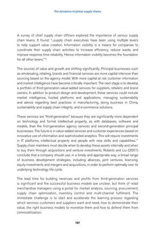 The dynamics of global supply chains 
A survey of chief supply chain officers explored the importance of various supply 
chain levers. It found: “...supply chain executives have been using multiple levers 
to help support value creation. Information visibility is a means for companies to 
coordinate their supply chain activities to increase efficiency, reduce waste, and 
improve response time reliability. Hence information visibility becomes the foundation 
for all other levers.”16 
The sources of value and growth are shifting significantly. Principal businesses such 
as wholesaling, retailing, brands and financial services are more capital intensive than 
sourcing based on the agency model. With more capital at risk customer information 
and market intelligence have become critically important. The next stage is to develop 
a portfolio of third-generation value-added services for suppliers, retailers and brand 
owners. In addition to product design and development, these services could include 
market intelligence, hosted platforms and applications, managing sustainability 
and advice regarding best practices in manufacturing, doing business in China, 
sustainability and supply chain integrity, and e-commerce solutions. 
These services are “third-generation” because they are significantly more dependent 
on technology and formal intellectual property, as with databases, software and 
models, than the first-generation agency services and second-generation principal 
businesses. The future is in value-added services and customer experiences based on 
innovative use of information and sophisticated analytics. This will require investments 
in IT platforms, intellectual property and people with new skills and capabilities.17 
Supply chain members must decide when to develop these assets internally and when 
to buy them through acquisitions and venture investments. Roberts and Liu (2001) 
conclude that a company should use, in a timely and appropriate way, a broad range 
of business development strategies, including alliances, joint ventures, licensing, 
equity investments and mergers and acquisitions, in order to perform optimally over its 
underlying technology life cycle. 
The lead time for building revenues and profits from third-generation services 
is significant and the successful business models are unclear, but think of retail 
merchandise managers using a portal for market analysis, sourcing, procurement, 
supply chain optimization, inventory control and multi-channel fulfilment. The 
immediate challenge is to start and accelerate the learning process regarding 
which services customers and suppliers want and need, how to demonstrate their 
value, the right business models to monetize them and how to defend them from 
commoditization. 
187 
 