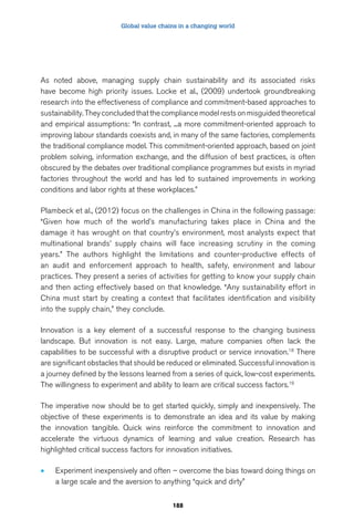Global value chains in a changing world 
As noted above, managing supply chain sustainability and its associated risks 
have become high priority issues. Locke et al., (2009) undertook groundbreaking 
research into the effectiveness of compliance and commitment-based approaches to 
sustainability. They concluded that the compliance model rests on misguided theoretical 
and empirical assumptions: “In contrast, ...a more commitment-oriented approach to 
improving labour standards coexists and, in many of the same factories, complements 
the traditional compliance model. This commitment-oriented approach, based on joint 
problem solving, information exchange, and the diffusion of best practices, is often 
obscured by the debates over traditional compliance programmes but exists in myriad 
factories throughout the world and has led to sustained improvements in working 
conditions and labor rights at these workplaces.” 
Plambeck et al., (2012) focus on the challenges in China in the following passage: 
“Given how much of the world’s manufacturing takes place in China and the 
damage it has wrought on that country’s environment, most analysts expect that 
multinational brands’ supply chains will face increasing scrutiny in the coming 
years.” The authors highlight the limitations and counter-productive effects of 
an audit and enforcement approach to health, safety, environment and labour 
practices. They present a series of activities for getting to know your supply chain 
and then acting effectively based on that knowledge. “Any sustainability effort in 
China must start by creating a context that facilitates identification and visibility 
into the supply chain,” they conclude. 
Innovation is a key element of a successful response to the changing business 
landscape. But innovation is not easy. Large, mature companies often lack the 
capabilities to be successful with a disruptive product or service innovation.18 There 
are significant obstacles that should be reduced or eliminated. Successful innovation is 
a journey defined by the lessons learned from a series of quick, low-cost experiments. 
The willingness to experiment and ability to learn are critical success factors.19 
The imperative now should be to get started quickly, simply and inexpensively. The 
objective of these experiments is to demonstrate an idea and its value by making 
the innovation tangible. Quick wins reinforce the commitment to innovation and 
accelerate the virtuous dynamics of learning and value creation. Research has 
highlighted critical success factors for innovation initiatives. 
• Experiment inexpensively and often – overcome the bias toward doing things on 
a large scale and the aversion to anything “quick and dirty” 
188 
 