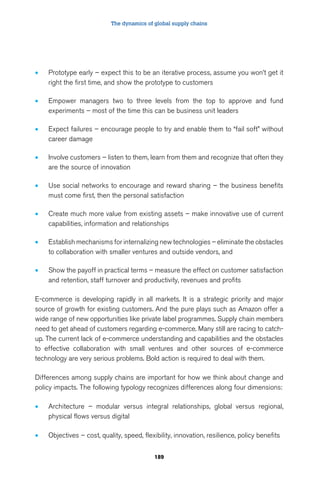 The dynamics of global supply chains 
• Prototype early – expect this to be an iterative process, assume you won’t get it 
right the first time, and show the prototype to customers 
• Empower managers two to three levels from the top to approve and fund 
experiments – most of the time this can be business unit leaders 
• Expect failures – encourage people to try and enable them to “fail soft” without 
189 
career damage 
• Involve customers – listen to them, learn from them and recognize that often they 
are the source of innovation 
• Use social networks to encourage and reward sharing – the business benefits 
must come first, then the personal satisfaction 
• Create much more value from existing assets – make innovative use of current 
capabilities, information and relationships 
• Establish mechanisms for internalizing new technologies – eliminate the obstacles 
to collaboration with smaller ventures and outside vendors, and 
• Show the payoff in practical terms – measure the effect on customer satisfaction 
and retention, staff turnover and productivity, revenues and profits 
E-commerce is developing rapidly in all markets. It is a strategic priority and major 
source of growth for existing customers. And the pure plays such as Amazon offer a 
wide range of new opportunities like private label programmes. Supply chain members 
need to get ahead of customers regarding e-commerce. Many still are racing to catch-up. 
The current lack of e-commerce understanding and capabilities and the obstacles 
to effective collaboration with small ventures and other sources of e-commerce 
technology are very serious problems. Bold action is required to deal with them. 
Differences among supply chains are important for how we think about change and 
policy impacts. The following typology recognizes differences along four dimensions: 
• Architecture – modular versus integral relationships, global versus regional, 
physical flows versus digital 
• Objectives – cost, quality, speed, flexibility, innovation, resilience, policy benefits 
 