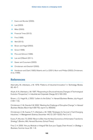 Global value chains in a changing world 
192 
7 Evans and Wurster (2000). 
8 Lee (2003). 
9 Miles (2003). 
10 Financial Times (2012). 
11 Fine (1998). 
12 Weil (2012). 
13 Brown and Hagel (2003). 
14 Grove (1998). 
15 Pine and Gilmore (1998). 
16 Lee and O’Marah (2011). 
17 Gawer and Cusumano (2002). 
18 Christensen and Overdorf (2000). 
19 Henderson and Clark (1990); Roberts and Liu (2001); Munir and Phillips (2002); Christensen, 
et al., (1998). 
References 
Abernathy, W.; Utterback, J. M. 1978. “Patterns of Industrial Innovation,” in Technology Review, 
80: 40–7. 
Afuah, A. N.; Utterback, J .M. 1997. “Responding to Structural Industry Changes: A Technological 
Evolution Perspective,” in Industrial and Corporate Change, 6(1):183–202. 
Brown, J. S.; Hagel III, J. 2003. “Letters to the Editor,” in Harvard Business Review, July-August 
(109–112). 
Christensen, C. M.; Overdorf, M. 2000. “Meeting the Challenge of Disruptive Change,” in Harvard 
Business Review, March-April (66-76); reprint no. R00202. 
Christensen, C. M.; Suarez, F. F.; Utterback, J. M. 1998. “Strategies for Survival in Fast-Changing 
Industries,” in Management Science, December 44(12): 207–S220, Part 2 of 2. 
Evans, P.; Wurster, T.S. 2000. “Blown to Bits: How the New Economics of Information Transforms 
Strategy”, (Boston, MA, Harvard Business School Press). 
Fine, C. H. 2005. “Are you Modular or Integral? Be Sure your Supply Chain Knows”, in Strategy + 
Business, Summer Issue 39: 1–8. 
 