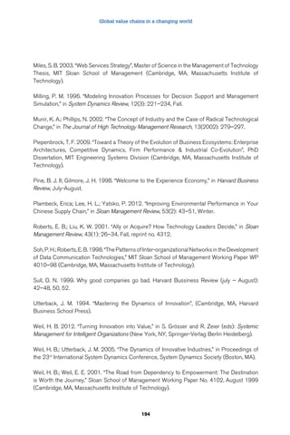 Global value chains in a changing world 
Miles, S. B. 2003. “Web Services Strategy”, Master of Science in the Management of Technology 
Thesis, MIT Sloan School of Management (Cambridge, MA, Massachusetts Institute of 
Technology). 
Milling, P. M. 1996. “Modeling Innovation Processes for Decision Support and Management 
Simulation,” in System Dynamics Review, 12(3): 221–234, Fall. 
Munir, K. A.; Phillips, N. 2002. “The Concept of Industry and the Case of Radical Technological 
Change,” in The Journal of High Technology Management Research, 13(2002): 279–297. 
Piepenbrock, T. F. 2009. “Toward a Theory of the Evolution of Business Ecosystems: Enterprise 
Architectures, Competitive Dynamics, Firm Performance  Industrial Co-Evolution”, PhD 
Dissertation, MIT Engineering Systems Division (Cambridge, MA, Massachusetts Institute of 
Technology). 
Pine, B. J. II; Gilmore, J. H. 1998. “Welcome to the Experience Economy,” in Harvard Business 
Review, July-August. 
Plambeck, Erica; Lee, H. L.; Yatsko, P. 2012. “Improving Environmental Performance in Your 
Chinese Supply Chain,” in Sloan Management Review, 53(2): 43–51, Winter. 
Roberts, E. B.; Liu, K. W. 2001. “Ally or Acquire? How Technology Leaders Decide,” in Sloan 
Management Review, 43(1): 26–34, Fall, reprint no. 4312. 
Soh, P. H.; Roberts, E. B. 1998. “The Patterns of Inter-organizational Networks in the Development 
of Data Communication Technologies,” MIT Sloan School of Management Working Paper WP 
4010–98 (Cambridge, MA, Massachusetts Institute of Technology). 
Sull, D. N. 1999. Why good companies go bad. Harvard Bussiness Review (july – August): 
42–48, 50, 52. 
Utterback, J. M. 1994. “Mastering the Dynamics of Innovation”, (Cambridge, MA, Harvard 
Business School Press). 
Weil, H. B. 2012. “Turning Innovation into Value,” in S. Grösser and R. Zeier (eds): Systemic 
Management for Intelligent Organizations (New York, NY, Springer-Verlag Berlin Heidelberg). 
Weil, H. B.; Utterback, J. M. 2005. “The Dynamics of Innovative Industries,” in Proceedings of 
the 23rd International System Dynamics Conference, System Dynamics Society (Boston, MA). 
Weil, H. B.; Weil, E. E. 2001. “The Road from Dependency to Empowerment: The Destination 
is Worth the Journey,” Sloan School of Management Working Paper No. 4102, August 1999 
(Cambridge, MA, Massachusetts Institute of Technology). 
194 
 