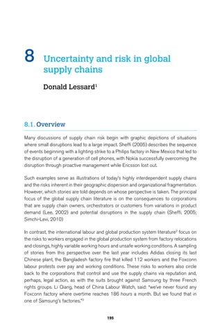 8 Uncertainty and risk in global 
195 
supply chains 
Donald Lessard1 
8.1. Overview 
Many discussions of supply chain risk begin with graphic depictions of situations 
where small disruptions lead to a large impact. Sheffi (2005) describes the sequence 
of events beginning with a lighting strike to a Philips factory in New Mexico that led to 
the disruption of a generation of cell phones, with Nokia successfully overcoming the 
disruption through proactive management while Ericsson lost out. 
Such examples serve as illustrations of today’s highly interdependent supply chains 
and the risks inherent in their geographic dispersion and organizational fragmentation. 
However, which stories are told depends on whose perspective is taken. The principal 
focus of the global supply chain literature is on the consequences to corporations 
that are supply chain owners, orchestrators or customers from variations in product 
demand (Lee, 2002) and potential disruptions in the supply chain (Sheffi, 2005; 
Simchi-Levi, 2010) 
In contrast, the international labour and global production system literature2 focus on 
the risks to workers engaged in the global production system from factory relocations 
and closings, highly variable working hours and unsafe working conditions. A sampling 
of stories from this perspective over the last year includes Adidas closing its last 
Chinese plant, the Bangladesh factory fire that killed 112 workers and the Foxconn 
labour protests over pay and working conditions. These risks to workers also circle 
back to the corporations that control and use the supply chains via reputation and, 
perhaps, legal action, as with the suits brought against Samsung by three French 
rights groups. Li Qiang, head of China Labour Watch, said: “we’ve never found any 
Foxconn factory where overtime reaches 186 hours a month. But we found that in 
one of Samsung’s factories.”3 
 