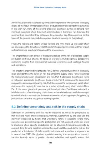 Global value chains in a changing world 
A third focus is on the risks faced by firms and entrepreneurs who comprise the supply 
chains as the result of macroeconomic or product volatility and competitive dynamics. 
In the short run, many of these firms encounter significant swings in demand from 
individual customers whom they must accommodate. In the longer run, they face the 
uncertainty as to whether they will survive to see another day. This aspect is a central 
focus of the general industrial development literature focusing on “upgrading”. 
Finally, the regions and nations whose workers and firms make up the supply chain 
are also exposed to disruptions, volatility and shifting competitiveness and their impact 
on local incomes, structural change and the environment. 
This chapter focuses on all four of these perspectives on the risk of globalized supply, 
production and value chains.4 In doing so, we take a multidisciplinary perspective, 
combining insights from international business (economics and strategy), finance 
and operations. 
This chapter is organized in eight parts. Part 2 defines uncertainty and risk in the supply 
chain and identifies the layers of risk that affect the supply chain. Part 3 examines 
the relationship between globalization and risk. Part 4 addresses the different forms 
of mitigation appropriate to different types of risk. Part 5 introduces the concept of 
comparative advantage in bearing risk. Part 6 assesses the incidence of supply chain 
risk versus the capacity to bear risk for a set of stylized supply chain stakeholders. 
Part 7 discusses global risk pressure points and priorities. Part 8 concludes with a 
brief discussion of which supply chain risks can be relatively successfully managed 
by individual actors versus those that require concerted efforts by groups of suppliers, by 
policymakers or by the two groups working together. 
8.2. Defining uncertainty and risk in the supply chain 
Definitions of uncertainty and risk vary by discipline as well as by perspective so 
that there are many, often contradictory, framings. Economists by and large use the 
definition introduced by Knight that uncertainty refers to situations where many 
outcomes are possible but specific probabilities are not assigned, while risk refers 
to situations where specific probabilities can be attached. Financial economists, by 
contrast, tend to lump together uncertainties and volatilities and define risk as the 
product of a distribution of state-specific outcomes and a position or exposure, as 
in value at risk (VAR). Supply chain specialists coming from an operations research 
tradition typically focus on product demand volatilities and specific events that 
196 
 