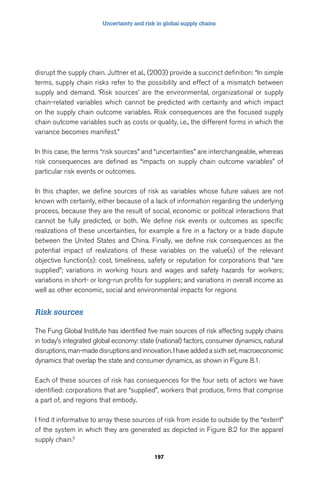 Uncertainty and risk in global supply chains 
disrupt the supply chain. Juttner et al., (2003) provide a succinct definition: “In simple 
terms, supply chain risks refer to the possibility and effect of a mismatch between 
supply and demand. ‘Risk sources’ are the environmental, organizational or supply 
chain-related variables which cannot be predicted with certainty and which impact 
on the supply chain outcome variables. Risk consequences are the focused supply 
chain outcome variables such as costs or quality, i.e., the different forms in which the 
variance becomes manifest.” 
In this case, the terms “risk sources” and “uncertainties” are interchangeable, whereas 
risk consequences are defined as “impacts on supply chain outcome variables” of 
particular risk events or outcomes. 
In this chapter, we define sources of risk as variables whose future values are not 
known with certainty, either because of a lack of information regarding the underlying 
process, because they are the result of social, economic or political interactions that 
cannot be fully predicted, or both. We define risk events or outcomes as specific 
realizations of these uncertainties, for example a fire in a factory or a trade dispute 
between the United States and China. Finally, we define risk consequences as the 
potential impact of realizations of these variables on the value(s) of the relevant 
objective function(s): cost, timeliness, safety or reputation for corporations that “are 
supplied”; variations in working hours and wages and safety hazards for workers; 
variations in short- or long-run profits for suppliers; and variations in overall income as 
well as other economic, social and environmental impacts for regions 
197 
Risk sources 
The Fung Global Institute has identified five main sources of risk affecting supply chains 
in today’s integrated global economy: state (national) factors, consumer dynamics, natural 
disruptions, man-made disruptions and innovation. I have added a sixth set, macroeconomic 
dynamics that overlap the state and consumer dynamics, as shown in Figure 8.1. 
Each of these sources of risk has consequences for the four sets of actors we have 
identified: corporations that are “supplied”, workers that produce, firms that comprise 
a part of, and regions that embody. 
I find it informative to array these sources of risk from inside to outside by the “extent” 
of the system in which they are generated as depicted in Figure 8.2 for the apparel 
supply chain.5 
 