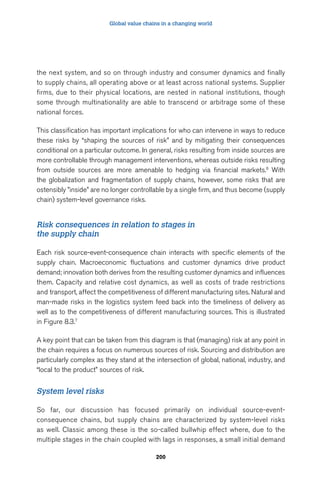 Global value chains in a changing world 
the next system, and so on through industry and consumer dynamics and finally 
to supply chains, all operating above or at least across national systems. Supplier 
firms, due to their physical locations, are nested in national institutions, though 
some through multinationality are able to transcend or arbitrage some of these 
national forces. 
This classification has important implications for who can intervene in ways to reduce 
these risks by “shaping the sources of risk” and by mitigating their consequences 
conditional on a particular outcome. In general, risks resulting from inside sources are 
more controllable through management interventions, whereas outside risks resulting 
from outside sources are more amenable to hedging via financial markets.6 With 
the globalization and fragmentation of supply chains, however, some risks that are 
ostensibly ”inside” are no longer controllable by a single firm, and thus become (supply 
chain) system-level governance risks. 
Risk consequences in relation to stages in 
the supply chain 
Each risk source-event-consequence chain interacts with specific elements of the 
supply chain. Macroeconomic fluctuations and customer dynamics drive product 
demand; innovation both derives from the resulting customer dynamics and influences 
them. Capacity and relative cost dynamics, as well as costs of trade restrictions 
and transport, affect the competitiveness of different manufacturing sites. Natural and 
man-made risks in the logistics system feed back into the timeliness of delivery as 
well as to the competitiveness of different manufacturing sources. This is illustrated 
in Figure 8.3.7 
A key point that can be taken from this diagram is that (managing) risk at any point in 
the chain requires a focus on numerous sources of risk. Sourcing and distribution are 
particularly complex as they stand at the intersection of global, national, industry, and 
“local to the product” sources of risk. 
200 
System level risks 
So far, our discussion has focused primarily on individual source-event-consequence 
chains, but supply chains are characterized by system-level risks 
as well. Classic among these is the so-called bullwhip effect where, due to the 
multiple stages in the chain coupled with lags in responses, a small initial demand 
 