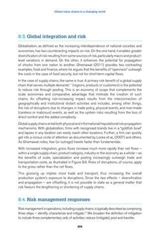 Global value chains in a changing world 
8.3. Global integration and risk 
Globalization, as defined as the increasing interdependence of national societies and 
economies, has two counteracting impacts on risk. On the one hand, it enables greater 
diversification of risk resulting from some sources of risk, particularly macro and product-level 
variations in demand. On the other, it enhances the potential for propagation 
of shocks from one nation to another. Ghemawat (2011) provides two contrasting 
examples, food and finance, where he argues that the benefits of “openness” outweigh 
the costs in the case of food security, but not for short-term capital flows. 
In the case of supply chains, the same is true. A primary risk benefit of a global supply 
chain that serves multiple demands11 (regions, products or customers) is the potential 
to reduce risk through pooling. This is an economy of scope that complements the 
scale economies and comparative advantage that motivate the creation of such 
chains. An offsetting risk-increasing impact results from the interconnection of 
geographically and institutional distant activities and includes, among other things, 
the risk of disruptions due to changes in trade policy, physical events, and man-made 
(careless or malicious) events, as well as the system risks resulting from the loss of 
direct control and the added complexity. 
Global supply chains entail both physical and informational/reputational risk propagation 
mechanisms. With globalization, firms with recognized brands live in a “goldfish bowl” 
and lapses in any location can easily reach other locations. Further, a firm can quickly 
get into a vicious circle of attention as documented by Locke et al., (2007) and others. 
As Ghemawat notes, fear (or outrage) travels faster than fundamentals. 
With increased integration, gross flows increase much more rapidly than net flows – 
within a single supply chain, product category, industry or the economy as a whole – as 
the benefits of scale, specialization and pooling increasingly outweigh trade and 
transportation costs, as illustrated in Figure 8.6. Risks of disruptions, of course, apply 
to the gross rather than the net flows. 
This grossing up implies more trade and transport, thus increasing the overall 
production system’s exposure to disruptions. Since the two effects – diversification 
and propagation – are offsetting, it is not possible to state as a general matter that 
risk favours the lengthening or shortening of supply chains. 
8.4. Risk management responses 
Risk management in operations, including supply chains, is typically described as comprising 
three steps – identify, characterize and mitigate.12 We broaden the definition of mitigation 
to include three complementary sets of activities: reduce (mitigate), pool and transfer. 
204 
 