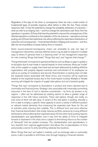 Global value chains in a changing world 
Regardless of the type of risk driver or consequence, there are only a small number of 
fundamental types of possible response, either before or after the fact. These include 
responses that: 1) have the potential to change the probability distribution of outcomes – 
what we refer to as shaping risks – and thus change the stand-alone cash flows from the 
operations in question; 2) those that have the potential to improve the consequences of the 
affected operations conditional on the realization of the risk outcome – real options and real 
pooling; and 3) those that redistribute risk without affecting the stand-alone distributions of 
outcomes and consequences – financial diversification, hedging and insurance – and thus 
alter the risk of portfolios of assets held by firms or investors. 
Some source-outcome-consequence chains are amenable to only one type of 
management intervention, whereas different actors may be able to respond in multiple 
ways to others. In general, there is a “pecking order” of risk management responses 
for risks involving “things that break,” “things that vary”, and “regimes that change.”13 
“Things that break” correspond to operational failures such as delays or gaps in quality or 
to disruption due to man-made or natural hazards. In most instances, these are “inside” 
risks at the supplier or supply chain level and are best addressed by building effective 
organizations with properly aligned incentives and commitment of its employees as 
well as an overlay of compliance and security. Diversification or pooling does not alter 
the expected losses associated with these errors, and insurance will be expensive 
(relative to the expected losses) due to the moral hazard involved. Multiple or flexible 
sourcing will mitigate the impacts of supply interruptions, but not of product quality. 
“Things that vary” correspond to fluctuations in product and macro demand and to 
commodity and financial prices. Strategic risks associated with irreversibly committing 
resources in the face of cost or demand uncertainties – by firms, by workers or by 
regions – often can be addressed by creating options to allow a greater range of 
responses in line with future outcomes. These real options, though, are costly, so 
only some of them will add value. A variant of the real option is pooling, whereby a 
firm is able to employ a specific fixed capacity to serve a variety of different product 
or national market demands, thus enhancing the expected cash flows for this set 
of activities while reducing their volatility. This is different from and more effective 
than financial diversification that simply reduces portfolio variance by mixing different 
distributions without altering their expected values. On the other hand, pooling requires 
standardization and specialization, and it may limit the ability of firms to integrate 
forward or backward in the chain and is subject to diminishing returns as the number 
of “demands” that are pooled increases. This standardization and specialization, in 
turn, benefits from regional agglomeration that allows the co-specialization of firms 
and provides a barrier to entry benefiting relatively few locations. 
When “things that vary” are traded in markets, such as exchange rates or commodity 
prices, it also is possible to shift these risks through hedging in financial markets. 
206 
 