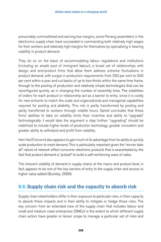 Global value chains in a changing world 
presumably commoditized and earning low margins, some Penang assemblers in the 
electronics supply chain have succeeded in commanding both relatively high wages 
for their workers and relatively high margins for themselves by specializing in bearing 
volatility in product demand. 
They do so on the basis of accommodating labour regulations and institutions 
(including an ample pool of immigrant labour), a broad set of relationships with 
design and end-product firms that allow them address extreme fluctuations in 
product demand, with surges in production requirements from 250 per cent to 500 
per cent within a year and cut backs of up to two-thirds within the same time frame, 
through to the pooling of production and relatively simple technologies that can be 
reconfigured quickly, as in changing the number of assembly lines. The volatilities 
of orders for each product or relationship act as a barrier to entry, since it is costly 
for new entrants to match the scale and organizational and managerial capabilities 
required for pooling and pliability. This risk is partly transformed by pooling and 
partly transferred to workers through volatile hours. Samel concludes that these 
firms’ abilities to take on volatility limits their incentive and ability to “upgrade” 
technologically. I would take the argument a step further: “upgrading” should be 
redefined to include higher levels of production technology, greater innovation and 
greater ability to withstand and profit from volatility. 
Hon Hai (Foxconn) also appears to gain much of its advantage from its ability to quickly 
scale production to meet demand. This is particularly important given the “winner take 
all” nature of network effect consumer electronic products that is exacerbated by the 
fact that product demand is “pulsed” to build a self-reinforcing wave of sales. 
The inherent volatility of demand in supply chains at the macro and product level, in 
fact, appears to be one of the key barriers of entry to the supply chain and access to 
higher value added (Buckley, 2009). 
8.6. Supply chain risk and the capacity to absorb risk 
Supply chain stakeholders differ in their exposure to particular risks, in their capacity 
to absorb these impacts and in their ability to mitigate or hedge those risks. The 
key concern from an extended view of the supply chain that includes labour and 
small and medium sized enterprises (SMEs) is the extent to which different supply 
chain actors have greater or lesser scope to manage a particular set of risks and 
208 
 