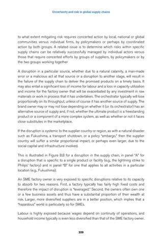 Uncertainty and risk in global supply chains 
to what extent mitigating risk requires concerted action by local, national or global 
communities versus individual firms, by policymakers or perhaps by coordinated 
action by both groups. A related issue is to determine which risks within specific 
supply chains can be relatively successfully managed by individual actors versus 
those that require concerted efforts by groups of suppliers, by policymakers or by 
the two groups working together 
A disruption in a particular source, whether due to a natural calamity, a man-made 
error or a malicious act at that source or a disruption to another stage, will result in 
the failure of the supply chain to deliver the promised products on a timely basis. It 
may also entail a significant loss of income for labour and a loss in capacity utilization 
and income for the factory owner that will be exacerbated by any investment in raw 
materials or work in process that it has undertaken. The orchestrator typically will lose 
proportionally on its throughput, unless of course it has another source of supply. The 
brand owner may or may not lose depending on whether it (or its orchestrator) has an 
alternative source of supply and, if not, whether the ultimate product is a freestanding 
product or a component of a more complex system, as well as whether or not it faces 
close substitutes in the marketplace. 
If the disruption is systemic to the supplier country or region, as with a natural disaster 
such as Fukushima, a transport shutdown, or a policy “embargo,” then the supplier 
country will suffer a similar proportional impact, or perhaps even larger, due to the 
social capital and infrastructure involved. 
This is illustrated in Figure 8.8 for a disruption in the supply chain, in panel “A” for 
a disruption that is specific to a single product or facility (e.g., the lightning strike to 
Philips’ factory) and in panel “B” for one that applies to all activities in a particular 
location (e.g., Fukushima). 
An SME factory owner is very exposed to specific disruptions relative to its capacity 
to absorb for two reasons. First, a factory typically has fairly high fixed costs and 
therefore the impact of disruption is “leveraged.” Second, the owners often own one 
or a few business assets and thus have a substantial proportion of their wealth at 
risk. Larger, more diversified suppliers are in a better position, which implies that a 
“hazardous” world is particularly so for SMEs. 
Labour is highly exposed because wages depend on continuity of operations, and 
household income typically is even less diversified than that of the SME factory owner. 
209 
 