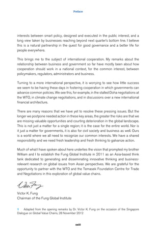 Preface 
interests between smart policy, designed and executed in the public interest, and a 
long view taken by businesses reaching beyond next quarter’s bottom line. I believe 
this is a natural partnership in the quest for good governance and a better life for 
people everywhere. 
This brings me to the subject of international cooperation. My remarks about the 
relationship between business and government so far have mostly been about how 
cooperation should work in a national context, for the common interest, between 
policymakers, regulators, administrators and business. 
Turning to a more international perspective, it is worrying to see how little success 
we seem to be having these days in fostering cooperation in which governments can 
advance common policies. We see this, for example, in the stalled Doha negotiations at 
the WTO, in climate change negotiations, and in discussions over a new international 
financial architecture. 
There are many reasons that we have yet to resolve these pressing issues. But the 
longer we postpone needed action in these key areas, the greater the risks are that we 
are missing valuable opportunities and courting deterioration in the global landscape. 
This is not just a matter for a single region; it is the case for the entire world. Nor is 
it just a matter for governments, it is also for civil society and business as well. Ours 
is a world where we all need to recognize our common interests. We have a shared 
responsibility and we need fresh leadership and fresh thinking to galvanize action. 
Much of what I have spoken about here underlies the vision that prompted my brother 
William and I to establish the Fung Global Institute in 2011 as an Asia-based think 
tank dedicated to generating and disseminating innovative thinking and business-relevant 
research on global issues from Asian perspectives. We are grateful for the 
opportunity to partner with the WTO and the Temasek Foundation Centre for Trade 
and Negotiations in this exploration of global value chains. 
xxiii 
Victor K. Fung 
Chairman of the Fung Global Institute 
1 Adapted from the opening remarks by Dr. Victor K. Fung on the occasion of the Singapore 
Dialogue on Global Value Chains, 28 November 2012 
 