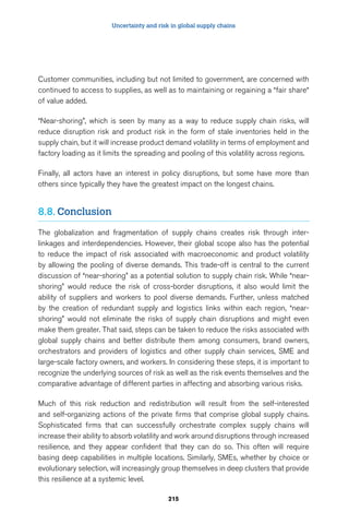 Uncertainty and risk in global supply chains 
Customer communities, including but not limited to government, are concerned with 
continued to access to supplies, as well as to maintaining or regaining a “fair share“ 
of value added. 
“Near-shoring”, which is seen by many as a way to reduce supply chain risks, will 
reduce disruption risk and product risk in the form of stale inventories held in the 
supply chain, but it will increase product demand volatility in terms of employment and 
factory loading as it limits the spreading and pooling of this volatility across regions. 
Finally, all actors have an interest in policy disruptions, but some have more than 
others since typically they have the greatest impact on the longest chains. 
215 
8.8. Conclusion 
The globalization and fragmentation of supply chains creates risk through inter-linkages 
and interdependencies. However, their global scope also has the potential 
to reduce the impact of risk associated with macroeconomic and product volatility 
by allowing the pooling of diverse demands. This trade-off is central to the current 
discussion of “near-shoring” as a potential solution to supply chain risk. While “near-shoring” 
would reduce the risk of cross-border disruptions, it also would limit the 
ability of suppliers and workers to pool diverse demands. Further, unless matched 
by the creation of redundant supply and logistics links within each region, “near-shoring” 
would not eliminate the risks of supply chain disruptions and might even 
make them greater. That said, steps can be taken to reduce the risks associated with 
global supply chains and better distribute them among consumers, brand owners, 
orchestrators and providers of logistics and other supply chain services, SME and 
large-scale factory owners, and workers. In considering these steps, it is important to 
recognize the underlying sources of risk as well as the risk events themselves and the 
comparative advantage of different parties in affecting and absorbing various risks. 
Much of this risk reduction and redistribution will result from the self-interested 
and self-organizing actions of the private firms that comprise global supply chains. 
Sophisticated firms that can successfully orchestrate complex supply chains will 
increase their ability to absorb volatility and work around disruptions through increased 
resilience, and they appear confident that they can do so. This often will require 
basing deep capabilities in multiple locations. Similarly, SMEs, whether by choice or 
evolutionary selection, will increasingly group themselves in deep clusters that provide 
this resilience at a systemic level. 
 