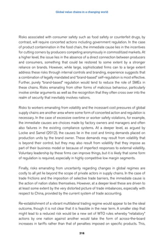 Global value chains in a changing world 
Risks associated with consumer safety such as food safety or counterfeit drugs, by 
contrast, will require concerted actions including government regulation. In the case 
of product contamination in the food chain, the immediate cause lies in the incentives 
for cutting corners by producers competing anonymously in commoditized markets. At 
a higher level, the issue lies in the absence of a direct connection between producers 
and consumers, something that could be restored to some extent by a stronger 
reliance on brands. However, while large, sophisticated firms can to a large extent 
address these risks through internal controls and branding, experience suggests that 
a combination of legally mandated and “brand-based” self-regulation is most effective. 
Further, purely “brand-based” regulation would tend to reduce the role of SMEs in 
these chains. Risks emanating from other forms of malicious behaviour, particularly 
involve similar arguments as well as the recognition that they often cross over into the 
realm of security that inevitably involves nations. 
Risks to workers emanating from volatility and the incessant cost pressures of global 
supply chains are another area where some form of concerted action and regulation is 
necessary. In the case of excessive overtime or worker safety violations, for example, 
the immediate causes are choices made by factory owners and managers and often 
also failures in the existing compliance systems. At a deeper level, as argued by 
Locke and Samel (2012), the causes lie in the cost and timing demands placed on 
production units by the brand owner. These demands may result from volatility that 
is beyond their control, but they may also result from volatility that they impose as 
part of their business model or because of imperfect responses to external volatility. 
Voluntary leadership by these firms can improve things, but it is likely that some form 
of regulation is required, especially in highly competitive low margin segments. 
Finally, risks emanating from uncertainty regarding changes in global regimes are 
costly to all yet lie beyond the scope of private actors in supply chains. In the case of 
trade frictions and the imposition of selective trade barriers, the immediate cause is 
the action of nation states themselves. However, at a deeper level these are driven to 
at least some extent by the very distorted picture of trade imbalances, especially with 
respect to China, provided by the current system of trade accounting. 
Re-establishment of a vibrant multilateral trading regime would appear to be the ideal 
outcome, though it is not clear that it is feasible in the near term. A smaller step that 
might lead to a reduced risk would be a new set of WTO rules whereby “retaliatory” 
actions by one nation against another would take the form of across-the-board 
increases in tariffs rather than that of penalties imposed on specific products. This, 
216 
 