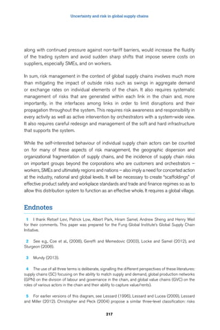Uncertainty and risk in global supply chains 
along with continued pressure against non-tariff barriers, would increase the fluidity 
of the trading system and avoid sudden sharp shifts that impose severe costs on 
suppliers, especially SMEs, and on workers. 
In sum, risk management in the context of global supply chains involves much more 
than mitigating the impact of outside risks such as swings in aggregate demand 
or exchange rates on individual elements of the chain. It also requires systematic 
management of risks that are generated within each link in the chain and, more 
importantly, in the interfaces among links in order to limit disruptions and their 
propagation throughout the system. This requires risk awareness and responsibility in 
every activity as well as active intervention by orchestrators with a system-wide view. 
It also requires careful redesign and management of the soft and hard infrastructure 
that supports the system. 
While the self-interested behaviour of individual supply chain actors can be counted 
on for many of these aspects of risk management, the geographic dispersion and 
organizational fragmentation of supply chains, and the incidence of supply chain risks 
on important groups beyond the corporations who are customers and orchestrators – 
workers, SMEs and ultimately regions and nations – also imply a need for concerted action 
at the industry, national and global levels. It will be necessary to create “scaffoldings” of 
effective product safety and workplace standards and trade and finance regimes so as to 
allow this distribution system to function as an effective whole. It requires a global village. 
217 
Endnotes 
1 I thank Retsef Levi, Patrick Low, Albert Park, Hiram Samel, Andrew Sheng and Henry Weil 
for their comments. This paper was prepared for the Fung Global Institute’s Global Supply Chain 
Initiative. 
2 See e.g., Coe et al., (2008), Gereffi and Memedovic (2003), Locke and Samel (2012), and 
Sturgeon (2008). 
3 Mundy (2013). 
4 The use of all three terms is deliberate, signalling the different perspectives of these literatures: 
supply chains (SC) focusing on the ability to match supply and demand, global production networks 
(GPN) on the division of labour and governance in the chain, and global value chains (GVC) on the 
roles of various actors in the chain and their ability to capture value/rents). 
5 For earlier versions of this diagram, see Lessard (1996), Lessard and Lucea (2009), Lessard 
and Miller (2012). Christopher and Peck (2004) propose a similar three-level classification: risks 
 
