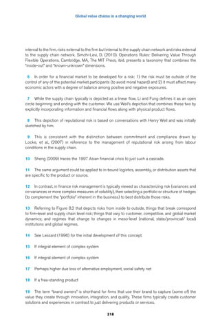Global value chains in a changing world 
internal to the firm, risks external to the firm but internal to the supply chain network and risks external 
to the supply chain network. Simchi-Levi, D. (2010). Operations Rules: Delivering Value Through 
Flexible Operations. Cambridge, MA, The MIT Press, ibid. presents a taxonomy that combines the 
“inside-out” and “known-unknown” dimensions. 
6 In order for a financial market to be developed for a risk: 1) the risk must be outside of the 
control of any of the potential market participants (to avoid moral hazard) and 2) it must affect many 
economic actors with a degree of balance among positive and negative exposures. 
7 While the supply chain typically is depicted as a linear flow, Li and Fung defines it as an open 
circle beginning and ending with the customer. We use Weil’s depiction that combines these two by 
explicitly incorporating information and financial flows along with physical product flows. 
8 This depiction of reputational risk is based on conversations with Henry Weil and was initially 
sketched by him. 
9 This is consistent with the distinction between commitment and compliance drawn by 
Locke, et al., (2007) in reference to the management of reputational risk arising from labour 
conditions in the supply chain. 
10 Sheng (2009) traces the 1997 Asian financial crisis to just such a cascade. 
11 The same argument could be applied to in-bound logistics, assembly, or distribution assets that 
are specific to the product or source. 
12 In contrast, in finance risk management is typically viewed as characterizing risk (variances and 
co-variances or more complex measures of volatility), then selecting a portfolio or structure of hedges 
(to complement the “portfolio” inherent in the business) to best distribute those risks. 
13 Referring to Figure 8.2 that depicts risks from inside to outside, things that break correspond 
to firm-level and supply chain level risk; things that vary to customer, competitive, and global market 
dynamics; and regimes that change to changes in meso-level (national, state/provincial/ local) 
institutions and global regimes. 
14 See Lessard (1996) for the initial development of this concept. 
218 
15 If integral element of complex system 
16 If integral element of complex system 
17 Perhaps higher due loss of alternative employment, social safety net 
18 If a free-standing product 
19 The term “brand owners” is shorthand for firms that use their brand to capture (some of) the 
value they create through innovation, integration, and quality. These firms typically create customer 
solutions and experiences in contrast to just delivering products or services. 
 