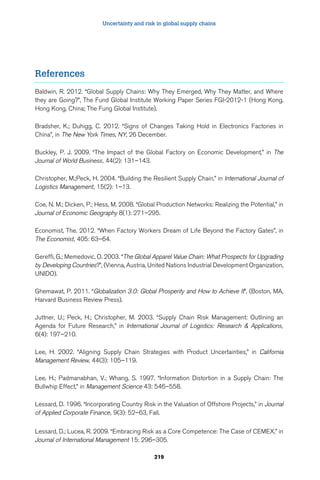 Uncertainty and risk in global supply chains 
219 
References 
Baldwin, R. 2012. “Global Supply Chains: Why They Emerged, Why They Matter, and Where 
they are Going?”, The Fund Global Institute Working Paper Series FGI-2012-1 (Hong Kong, 
Hong Kong, China; The Fung Global Institute). 
Bradsher, K.; Duhigg, C. 2012. “Signs of Changes Taking Hold in Electronics Factories in 
China”, in The New York Times, NY, 26 December. 
Buckley, P. J. 2009. “The Impact of the Global Factory on Economic Development,” in The 
Journal of World Business, 44(2): 131–143. 
Christopher, M.;Peck, H. 2004. “Building the Resilient Supply Chain,” in International Journal of 
Logistics Management, 15(2): 1–13. 
Coe, N. M.; Dicken, P.; Hess, M. 2008. “Global Production Networks: Realizing the Potential,” in 
Journal of Economic Geography 8(1): 271–295. 
Economist, The. 2012. “When Factory Workers Dream of Life Beyond the Factory Gates”, in 
The Economist, 405: 63–64. 
Gereffi, G.; Memedovic, O. 2003. “The Global Apparel Value Chain: What Prospects for Upgrading 
by Developing Countries?”, (Vienna, Austria, United Nations Industrial Development Organization, 
UNIDO). 
Ghemawat, P. 2011. “Globalization 3.0: Global Prosperity and How to Achieve It”, (Boston, MA, 
Harvard Business Review Press). 
Juttner, U.; Peck, H.; Christopher, M. 2003. “Supply Chain Risk Management: Outlining an 
Agenda for Future Research,” in International Journal of Logistics: Research  Applications, 
6(4): 197–210. 
Lee, H. 2002. “Aligning Supply Chain Strategies with Product Uncertainties,” in California 
Management Review, 44(3): 105–119. 
Lee, H.; Padmanabhan, V.; Whang, S. 1997. “Information Distortion in a Supply Chain: The 
Bullwhip Effect,” in Management Science 43: 546–558. 
Lessard, D. 1996. “Incorporating Country Risk in the Valuation of Offshore Projects,” in Journal 
of Applied Corporate Finance, 9(3): 52–63, Fall. 
Lessard, D.; Lucea, R. 2009. “Embracing Risk as a Core Competence: The Case of CEMEX,” in 
Journal of International Management 15: 296–305. 
 
