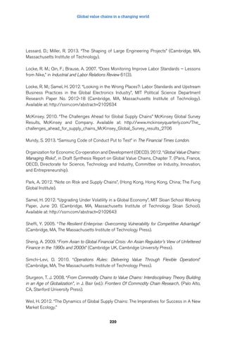 Global value chains in a changing world 
Lessard, D.; Miller, R. 2013. “The Shaping of Large Engineering Projects” (Cambridge, MA, 
Massachusetts Institute of Technology). 
Locke, R. M.; Qin, F.; Brause, A. 2007. “Does Monitoring Improve Labor Standards – Lessons 
from Nike,” in Industrial and Labor Relations Review 61(3). 
Locke, R. M.; Samel, H. 2012. “Looking in the Wrong Places?: Labor Standards and Upstream 
Business Practices in the Global Electronics Industry”, MIT Political Science Department 
Research Paper No. 2012-18 (Cambridge, MA, Massachusetts Institute of Technology). 
Available at: http://ssrn.com/abstract=2102634 
McKinsey. 2010. “The Challenges Ahead for Global Supply Chains” McKinsey Global Survey 
Results, McKinsey and Company. Available at: http://www.mckinseyquarterly.com/The_ 
challenges_ahead_for_supply_chains_McKinsey_Global_Survey_results_2706 
Mundy, S. 2013. “Samsung Code of Conduct Put to Test” in The Financial Times London. 
Organization for Economic Co-operation and Development (OECD). 2012. “Global Value Chains: 
Managing Risks”, in Draft Synthesis Report on Global Value Chains, Chapter 7. (Paris, France, 
OECD, Directorate for Science, Technology and Industry, Committee on Industry, Innovation, 
and Entrepreneurship). 
Park, A. 2012. “Note on Risk and Supply Chains”, (Hong Kong, Hong Kong, China; The Fung 
Global Institute). 
Samel, H. 2012. “Upgrading Under Volatility in a Global Economy”, MIT Sloan School Working 
Paper, June 20. (Cambridge, MA, Massachusetts Institute of Technology Sloan School). 
Available at: http://ssrn.com/abstract=2102643 
Sheffi, Y. 2005. “The Resilient Enterprise: Overcoming Vulnerability for Competitive Advantage” 
(Cambridge, MA, The Massachusetts Institute of Technology Press). 
Sheng, A. 2009. “From Asian to Global Financial Crisis: An Asian Regulator’s View of Unfettered 
Finance in the 1990s and 2000s” (Cambridge UK, Cambridge University Press). 
Simchi-Levi, D. 2010. “Operations Rules: Delivering Value Through Flexible Operations” 
(Cambridge, MA, The Massachusetts Institute of Technology Press). 
Sturgeon, T. J. 2008. “From Commodity Chains to Value Chains: Interdisciplinary Theory Building 
in an Age of Globalization”, in J. Bair (ed.): Frontiers Of Commodity Chain Research, (Palo Alto, 
CA, Stanford University Press). 
Weil, H. 2012. “The Dynamics of Global Supply Chains: The Imperatives for Success in A New 
Market Ecology.” 
220 
 