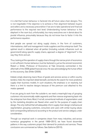 Global value chains in a changing world 
it is vital that human behaviour is factored into all future value chain designs. This 
is non-negotiable if the objective is to achieve a finer alignment between buyers 
and sellers and a necessary precondition if we are to take operational and financial 
performance to the required next level. Understanding human behaviour is the 
elephant in the room but, unfortunately, too many executives are in denial about its 
pivotal influence, presumably because they do not know how to factor it into the 
performance equation. 
And people are spread out along supply chains, in the form of customers, 
intermediaries, staff and management inside suppliers and the enterprise itself. The 
optimal result is obtained when all parties (including outside influences such as 
government) along specific supply chains, approach a degree of “alignment” in the 
way they think and act. 
Thus, looking at the operation of supply chains through the narrow prism of economics 
is not sufficient. Human behaviour must be factored in, just as the eminent economist, 
Robert J. Shiller, Professor of Economics at Yale University commented in the 
aftermath of the 2008 global financial crisis. He was acknowledging the human effect 
on the economy. See Shiller (2009). 
Indeed, simply observing macro-flows of goods and services across or within country 
borders, hides the important detail beneath, and blunts the search for more predictive 
supply chain business models. In such situations, the emphasis is on reactivity, but 
there is a limit to reactive designs because of the premium cost attached to this 
modus operandi. 
If we are going to work from the outside-in, we need a meaningful way of grouping 
customers into economically viable segments and then reverse engineering back into 
the enterprise from there. Most, if not all, conventional methods of segmentation used 
by the marketing discipline are flawed when used for the purpose of supply chain 
design. The only method that will adequately inform supply chain design is behavioural 
segmentation, grouping customers, consumers and users with similar buying values 
(and corresponding behaviours) according to the product and service category under 
consideration. 
Through our empirical work in companies drawn from many industries, and across 
numerous geographies in the period 1989–2012, we have found discernible 
patterns in the way customers project their demand for products and services. These 
conclusions are summarized as follows. See Gattorna (2010). 
222 
 