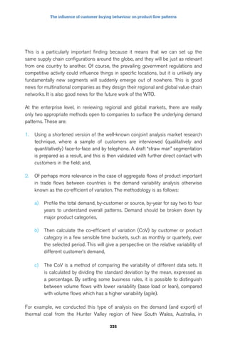 The influence of customer buying behaviour on product flow patterns 
This is a particularly important finding because it means that we can set up the 
same supply chain configurations around the globe, and they will be just as relevant 
from one country to another. Of course, the prevailing government regulations and 
competitive activity could influence things in specific locations, but it is unlikely any 
fundamentally new segments will suddenly emerge out of nowhere. This is good 
news for multinational companies as they design their regional and global value chain 
networks. It is also good news for the future work of the WTO. 
At the enterprise level, in reviewing regional and global markets, there are really 
only two appropriate methods open to companies to surface the underlying demand 
patterns. These are: 
1. Using a shortened version of the well-known conjoint analysis market research 
technique, where a sample of customers are interviewed (qualitatively and 
quantitatively) face-to-face and by telephone. A draft “straw man” segmentation 
is prepared as a result, and this is then validated with further direct contact with 
customers in the field; and, 
2. Of perhaps more relevance in the case of aggregate flows of product important 
in trade flows between countries is the demand variability analysis otherwise 
known as the co-efficient of variation. The methodology is as follows: 
a) Profile the total demand, by-customer or source, by-year for say two to four 
years to understand overall patterns. Demand should be broken down by 
major product categories, 
b) Then calculate the co-efficient of variation (CoV) by customer or product 
category in a few sensible time buckets, such as monthly or quarterly, over 
the selected period. This will give a perspective on the relative variability of 
different customer’s demand, 
c) The CoV is a method of comparing the variability of different data sets. It 
is calculated by dividing the standard deviation by the mean, expressed as 
a percentage. By setting some business rules, it is possible to distinguish 
between volume flows with lower variability (base load or lean), compared 
with volume flows which has a higher variability (agile). 
For example, we conducted this type of analysis on the demand (and export) of 
thermal coal from the Hunter Valley region of New South Wales, Australia, in 
225 
 