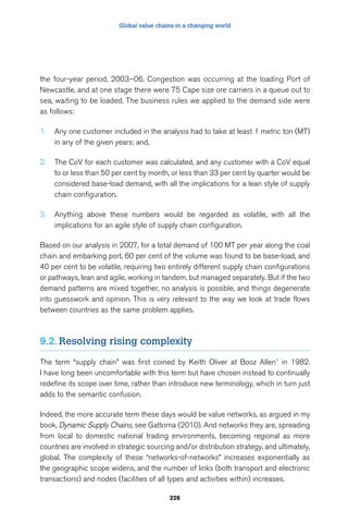 Global value chains in a changing world 
the four-year period, 2003–06. Congestion was occurring at the loading Port of 
Newcastle, and at one stage there were 75 Cape size ore carriers in a queue out to 
sea, waiting to be loaded. The business rules we applied to the demand side were 
as follows: 
1. Any one customer included in the analysis had to take at least 1 metric ton (MT) 
226 
in any of the given years; and, 
2. The CoV for each customer was calculated, and any customer with a CoV equal 
to or less than 50 per cent by month, or less than 33 per cent by quarter would be 
considered base-load demand, with all the implications for a lean style of supply 
chain configuration, 
3. Anything above these numbers would be regarded as volatile, with all the 
implications for an agile style of supply chain configuration. 
Based on our analysis in 2007, for a total demand of 100 MT per year along the coal 
chain and embarking port, 60 per cent of the volume was found to be base-load, and 
40 per cent to be volatile, requiring two entirely different supply chain configurations 
or pathways, lean and agile, working in tandem, but managed separately. But if the two 
demand patterns are mixed together, no analysis is possible, and things degenerate 
into guesswork and opinion. This is very relevant to the way we look at trade flows 
between countries as the same problem applies. 
9.2. Resolving rising complexity 
The term “supply chain” was first coined by Keith Oliver at Booz Allen1 in 1982. 
I have long been uncomfortable with this term but have chosen instead to continually 
redefine its scope over time, rather than introduce new terminology, which in turn just 
adds to the semantic confusion. 
Indeed, the more accurate term these days would be value networks, as argued in my 
book, Dynamic Supply Chains, see Gattorna (2010). And networks they are, spreading 
from local to domestic national trading environments, becoming regional as more 
countries are involved in strategic sourcing and/or distribution strategy, and ultimately, 
global. The complexity of these “networks-of-networks” increases exponentially as 
the geographic scope widens, and the number of links (both transport and electronic 
transactions) and nodes (facilities of all types and activities within) increases. 
 