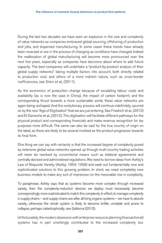 The influence of customer buying behaviour on product flow patterns 
During the last two decades we have seen an explosion in the size and complexity 
of value networks as companies embraced global sourcing, offshoring of production 
and jobs, and dispersed manufacturing. In some cases these trends have already 
been reversed or are in the process of changing as conditions have changed. Indeed 
the reallocation of global manufacturing will become more pronounced over the 
next five years, especially as companies face decisions about where to add future 
capacity. The best companies will undertake a “product-by-product analysis of their 
global supply networks” taking multiple factors into account, both directly related 
to production cost, and others of a more indirect nature, such as cross-border 
inefficiencies, see Sirkin et al., (2011). 
As the economics of production change because of escalating labour costs and 
availability (as is now the case in China), the impact of carbon footprint, and the 
corresponding thrust towards a more sustainable world, these value networks are 
again being reshaped. And this evolutionary process will continue indefinitely, spurred 
on by the new “Age of Digitization” that we are just entering. See Friedrich et al., (2012) 
and El-Darwiche et al., (2012). This digitization will facilitate different pathways for the 
physical product and corresponding financials and make revenue recognition for tax 
purposes more difficult. The same can also be said for the true country of origin on 
the label, as there are likely to be several involved as the product progresses towards 
its final form. 
One thing we can say with certainty is that the increased degree of complexity posed 
by extensive global value networks opened up through multi-country trading activities 
will never be resolved by conventional means such as bilateral agreements and 
centrally devised and administered regulations. We need to borrow ideas from Ashby’s 
Law of Requisite Variety, (Ashby, 1954; 1956) and seek out fundamentally new and 
sophisticated solutions to this growing problem. In short, we need completely new 
business models to make any sort of impression on the inexorable rise in complexity. 
To paraphrase, Ashby says that as systems become more complex through increased 
variety, then the complexity-reduction devices we deploy must necessarily become 
correspondingly more sophisticated to match this complexity. In effect, to manage complexity 
in supply chains – and supply chains are after all living organic systems – we have to absorb 
variety, otherwise the whole system is likely to become brittle, unstable and prone to 
collapse, perhaps catastrophically, see Gattorna (2010). 
Unfortunately, the modern obsession with enterprise resource planning (transactional) 
systems has in part unwittingly contributed to the increased complexity too. 
227 
 