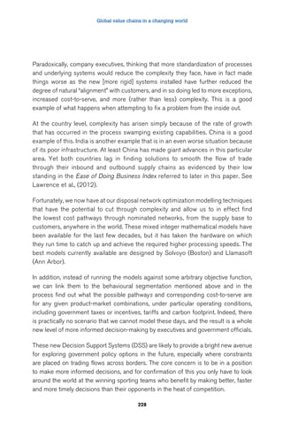 Global value chains in a changing world 
Paradoxically, company executives, thinking that more standardization of processes 
and underlying systems would reduce the complexity they face, have in fact made 
things worse as the new [more rigid] systems installed have further reduced the 
degree of natural “alignment” with customers, and in so doing led to more exceptions, 
increased cost-to-serve, and more (rather than less) complexity. This is a good 
example of what happens when attempting to fix a problem from the inside out. 
At the country level, complexity has arisen simply because of the rate of growth 
that has occurred in the process swamping existing capabilities. China is a good 
example of this. India is another example that is in an even worse situation because 
of its poor infrastructure. At least China has made giant advances in this particular 
area. Yet both countries lag in finding solutions to smooth the flow of trade 
through their inbound and outbound supply chains as evidenced by their low 
standing in the Ease of Doing Business Index referred to later in this paper. See 
Lawrence et al., (2012). 
Fortunately, we now have at our disposal network optimization modelling techniques 
that have the potential to cut through complexity and allow us to in effect find 
the lowest cost pathways through nominated networks, from the supply base to 
customers, anywhere in the world. These mixed integer mathematical models have 
been available for the last few decades, but it has taken the hardware on which 
they run time to catch up and achieve the required higher processing speeds. The 
best models currently available are designed by Solvoyo (Boston) and Llamasoft 
(Ann Arbor). 
In addition, instead of running the models against some arbitrary objective function, 
we can link them to the behavioural segmentation mentioned above and in the 
process find out what the possible pathways and corresponding cost-to-serve are 
for any given product-market combinations, under particular operating conditions, 
including government taxes or incentives, tariffs and carbon footprint. Indeed, there 
is practically no scenario that we cannot model these days, and the result is a whole 
new level of more informed decision-making by executives and government officials. 
These new Decision Support Systems (DSS) are likely to provide a bright new avenue 
for exploring government policy options in the future, especially where constraints 
are placed on trading flows across borders. The core concern is to be in a position 
to make more informed decisions, and for confirmation of this you only have to look 
around the world at the winning sporting teams who benefit by making better, faster 
and more timely decisions than their opponents in the heat of competition. 
228 
 