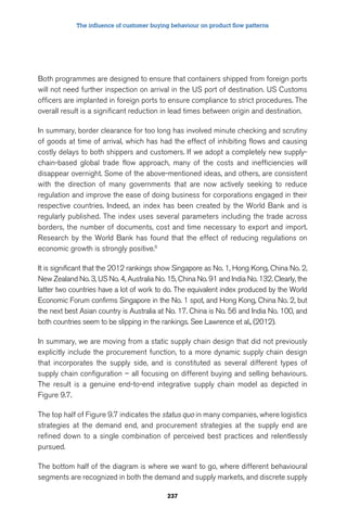 The influence of customer buying behaviour on product flow patterns 
Both programmes are designed to ensure that containers shipped from foreign ports 
will not need further inspection on arrival in the US port of destination. US Customs 
officers are implanted in foreign ports to ensure compliance to strict procedures. The 
overall result is a significant reduction in lead times between origin and destination. 
In summary, border clearance for too long has involved minute checking and scrutiny 
of goods at time of arrival, which has had the effect of inhibiting flows and causing 
costly delays to both shippers and customers. If we adopt a completely new supply-chain- 
based global trade flow approach, many of the costs and inefficiencies will 
disappear overnight. Some of the above-mentioned ideas, and others, are consistent 
with the direction of many governments that are now actively seeking to reduce 
regulation and improve the ease of doing business for corporations engaged in their 
respective countries. Indeed, an index has been created by the World Bank and is 
regularly published. The index uses several parameters including the trade across 
borders, the number of documents, cost and time necessary to export and import. 
Research by the World Bank has found that the effect of reducing regulations on 
economic growth is strongly positive.6 
It is significant that the 2012 rankings show Singapore as No. 1, Hong Kong, China No. 2, 
New Zealand No. 3, US No. 4, Australia No. 15, China No. 91 and India No. 132. Clearly, the 
latter two countries have a lot of work to do. The equivalent index produced by the World 
Economic Forum confirms Singapore in the No. 1 spot, and Hong Kong, China No. 2, but 
the next best Asian country is Australia at No. 17. China is No. 56 and India No. 100, and 
both countries seem to be slipping in the rankings. See Lawrence et al., (2012). 
In summary, we are moving from a static supply chain design that did not previously 
explicitly include the procurement function, to a more dynamic supply chain design 
that incorporates the supply side, and is constituted as several different types of 
supply chain configuration – all focusing on different buying and selling behaviours. 
The result is a genuine end-to-end integrative supply chain model as depicted in 
Figure 9.7. 
The top half of Figure 9.7 indicates the status quo in many companies, where logistics 
strategies at the demand end, and procurement strategies at the supply end are 
refined down to a single combination of perceived best practices and relentlessly 
pursued. 
The bottom half of the diagram is where we want to go, where different behavioural 
segments are recognized in both the demand and supply markets, and discrete supply 
237 
 