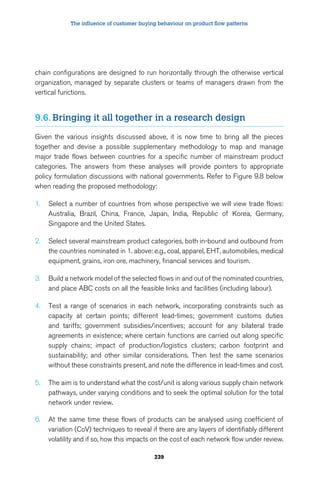 The influence of customer buying behaviour on product flow patterns 
chain configurations are designed to run horizontally through the otherwise vertical 
organization, managed by separate clusters or teams of managers drawn from the 
vertical functions. 
9.6. Bringing it all together in a research design 
Given the various insights discussed above, it is now time to bring all the pieces 
together and devise a possible supplementary methodology to map and manage 
major trade flows between countries for a specific number of mainstream product 
categories. The answers from these analyses will provide pointers to appropriate 
policy formulation discussions with national governments. Refer to Figure 9.8 below 
when reading the proposed methodology: 
1. Select a number of countries from whose perspective we will view trade flows: 
Australia, Brazil, China, France, Japan, India, Republic of Korea, Germany, 
Singapore and the United States. 
2. Select several mainstream product categories, both in-bound and outbound from 
the countries nominated in 1. above: e.g., coal, apparel, EHT, automobiles, medical 
equipment, grains, iron ore, machinery, financial services and tourism. 
3. Build a network model of the selected flows in and out of the nominated countries, 
and place ABC costs on all the feasible links and facilities (including labour). 
4. Test a range of scenarios in each network, incorporating constraints such as 
capacity at certain points; different lead-times; government customs duties 
and tariffs; government subsidies/incentives; account for any bilateral trade 
agreements in existence; where certain functions are carried out along specific 
supply chains; impact of production/logistics clusters; carbon footprint and 
sustainability; and other similar considerations. Then test the same scenarios 
without these constraints present, and note the difference in lead-times and cost. 
5. The aim is to understand what the cost/unit is along various supply chain network 
pathways, under varying conditions and to seek the optimal solution for the total 
network under review. 
6. At the same time these flows of products can be analysed using coefficient of 
variation (CoV) techniques to reveal if there are any layers of identifiably different 
volatility and if so, how this impacts on the cost of each network flow under review. 
239 
 