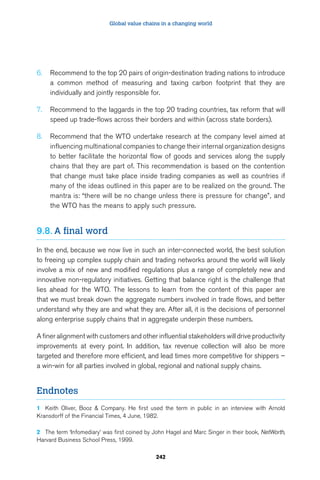 Global value chains in a changing world 
6. Recommend to the top 20 pairs of origin-destination trading nations to introduce 
a common method of measuring and taxing carbon footprint that they are 
individually and jointly responsible for. 
7. Recommend to the laggards in the top 20 trading countries, tax reform that will 
speed up trade-flows across their borders and within (across state borders). 
8. Recommend that the WTO undertake research at the company level aimed at 
influencing multinational companies to change their internal organization designs 
to better facilitate the horizontal flow of goods and services along the supply 
chains that they are part of. This recommendation is based on the contention 
that change must take place inside trading companies as well as countries if 
many of the ideas outlined in this paper are to be realized on the ground. The 
mantra is: “there will be no change unless there is pressure for change”, and 
the WTO has the means to apply such pressure. 
242 
9.8. A final word 
In the end, because we now live in such an inter-connected world, the best solution 
to freeing up complex supply chain and trading networks around the world will likely 
involve a mix of new and modified regulations plus a range of completely new and 
innovative non-regulatory initiatives. Getting that balance right is the challenge that 
lies ahead for the WTO. The lessons to learn from the content of this paper are 
that we must break down the aggregate numbers involved in trade flows, and better 
understand why they are and what they are. After all, it is the decisions of personnel 
along enterprise supply chains that in aggregate underpin these numbers. 
A finer alignment with customers and other influential stakeholders will drive productivity 
improvements at every point. In addition, tax revenue collection will also be more 
targeted and therefore more efficient, and lead times more competitive for shippers – 
a win-win for all parties involved in global, regional and national supply chains. 
Endnotes 
1 Keith Oliver, Booz  Company. He first used the term in public in an interview with Arnold 
Kransdorff of the Financial Times, 4 June, 1982. 
2 The term ‘Infomediary’ was first coined by John Hagel and Marc Singer in their book, NetWorth, 
Harvard Business School Press, 1999. 
 