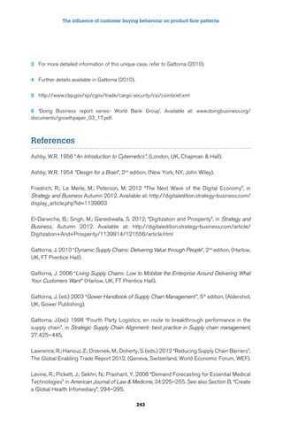 The influence of customer buying behaviour on product flow patterns 
3 For more detailed information of this unique case, refer to Gattorna (2010). 
243 
4 Further details available in Gattorna (2010). 
5 http://www.cbp.gov/xp/cgov/trade/cargo security/csi/csiinbrief.xml 
6 ‘Doing Business report series- World Bank Group’. Available at: www.doingbusiness.org/ 
documents/growthpaper_03_17.pdf. 
References 
Ashby, W.R. 1956 “An Introduction to Cybernetics”, (London, UK, Chapman  Hall). 
Ashby, W.R. 1954 “Design for a Brain”, 2nd edition, (New York, NY, John Wiley). 
Friedrich, R.; Le Merle, M.; Peterson, M. 2012 “The Next Wave of the Digital Economy”, in 
Strategy and Business Autumn 2012. Available at: http://digitaledition.strategy-business.com/ 
display_article.php?id=1139903 
El-Darwiche, B.; Singh, M.; Ganediwalla, S. 2012, “Digitization and Prosperity”, in Strategy and 
Business, Autumn 2012. Available at: http://digitaledition.strategy-business.com/article/ 
Digitization+And+Prosperity/1139914/121556/article.html 
Gattorna, J. 2010 “Dynamic Supply Chains: Delivering Value through People”, 2nd edition, (Harlow, 
UK, FT Prentice Hall). 
Gattorna, J. 2006 “Living Supply Chains: Low to Mobilize the Enterprise Around Delivering What 
Your Customers Want ” (Harlow, UK, FT Prentice Hall). 
Gattorna, J. (ed.) 2003 “Gower Handbook of Supply Chain Management ”, 5th edition, (Aldershot, 
UK, Gower Publishing). 
Gattorna, J.(ed.) 1998 “Fourth Party Logistics; en route to breakthrough performance in the 
supply chain”, in Strategic Supply Chain Alignment: best practice in Supply chain management, 
27:425–445. 
Lawrence, R.; Hanouz, Z.; Drzeniek, M.; Doherty, S. (eds.) 2012 “Reducing Supply Chain Barriers”, 
The Global Enabling Trade Report 2012, (Geneva, Switzerland, World Economic Forum, WEF). 
Levine, R.; Pickett, J.; Sekhri, N.; Prashant, Y. 2008 “Demand Forecasting for Essential Medical 
Technologies” in American Journal of Law  Medicine, 34:225–255. See also Section B, “Create 
a Global Health Infomediary”, 294–295. 
 