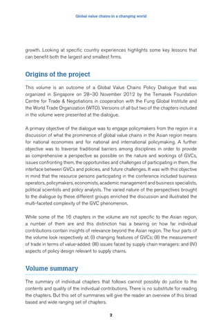 Global value chains in a changing world 
growth. Looking at specific country experiences highlights some key lessons that 
can benefit both the largest and smallest firms. 
2 
Origins of the project 
This volume is an outcome of a Global Value Chains Policy Dialogue that was 
organized in Singapore on 28–30 November 2012 by the Temasek Foundation 
Centre for Trade & Negotiations in cooperation with the Fung Global Institute and 
the World Trade Organization (WTO). Versions of all but two of the chapters included 
in the volume were presented at the dialogue. 
A primary objective of the dialogue was to engage policymakers from the region in a 
discussion of what the prominence of global value chains in the Asian region means 
for national economies and for national and international policymaking. A further 
objective was to traverse traditional barriers among disciplines in order to provide 
as comprehensive a perspective as possible on the nature and workings of GVCs, 
issues confronting them, the opportunities and challenges of participating in them, the 
interface between GVCs and policies, and future challenges. It was with this objective 
in mind that the resource persons participating in the conference included business 
operators, policymakers, economists, academic management and business specialists, 
political scientists and policy analysts. The varied nature of the perspectives brought 
to the dialogue by these different groups enriched the discussion and illustrated the 
multi-faceted complexity of the GVC phenomenon. 
While some of the 16 chapters in the volume are not specific to the Asian region, 
a number of them are and this distinction has a bearing on how far individual 
contributions contain insights of relevance beyond the Asian region. The four parts of 
the volume look respectively at: (I) changing features of GVCs; (II) the measurement 
of trade in terms of value-added: (III) issues faced by supply chain managers: and (IV) 
aspects of policy design relevant to supply chains. 
Volume summary 
The summary of individual chapters that follows cannot possibly do justice to the 
contents and quality of the individual contributions. There is no substitute for reading 
the chapters. But this set of summaries will give the reader an overview of this broad 
based and wide ranging set of chapters. 
 