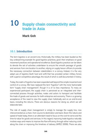 10 Supply chain connectivity and 
trade in Asia 
Mark Goh 
245 
10.1. Introduction 
The term logistics is an ancient one. Historically, the military has been lauded as the 
key underpinning example for good logistics practices, given their emphasis on good 
movement practices and operational excellence. Good logistics practice can be taken 
to denote the set of activities undertaken to ensure the smooth passage of goods 
and services from one location to another, relying on supply liaison officers to provide 
the necessary connection between stakeholders in a convoy. Indeed, it is the very 
adept use of logistics (both hard and soft) that has provided certain military forces 
with superior competitive advantage, the result of which is well documented in history. 
Today, the realm of logistics has been expanded well beyond the simple movement and 
control of a convoy. We have replaced the term “logistics” with the more fashionable 
term “supply chain management”, though it is of no less importance. To many an 
experienced participant, the supply chain is perceived as an integrated and inter-connected 
process through activities, nodes and actors to transport and facilitate 
the trade of goods and services for both enterprise and economy. There is a growing 
acceptance of the need to view the supply chain holistically and on an end-to-end 
basis, including the returns. There are obvious reasons for doing so, which we will 
elaborate later. 
The role of supply chain management is simply to manage the supply line, now 
interconnected as a chain, from source to destination and back. Given the nature and 
speed of trade today, there is an attendant need to focus on the cost-to-serve and the 
time-to-value for goods and services. In this regard, improving trade logistics naturally 
involves ways and means to improve the flow efficiency through either reducing costs 
along the chain or improving the timelines of delivery (APEC 2009). There are also 
 