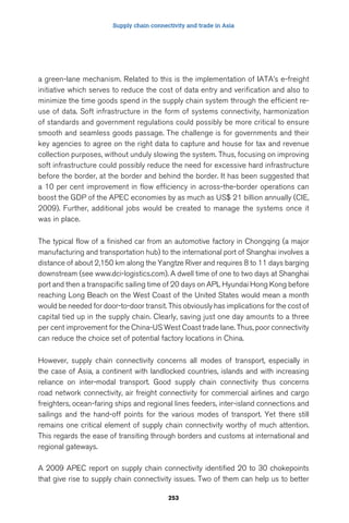 Supply chain connectivity and trade in Asia 
a green-lane mechanism. Related to this is the implementation of IATA’s e-freight 
initiative which serves to reduce the cost of data entry and verification and also to 
minimize the time goods spend in the supply chain system through the efficient re-use 
of data. Soft infrastructure in the form of systems connectivity, harmonization 
of standards and government regulations could possibly be more critical to ensure 
smooth and seamless goods passage. The challenge is for governments and their 
key agencies to agree on the right data to capture and house for tax and revenue 
collection purposes, without unduly slowing the system. Thus, focusing on improving 
soft infrastructure could possibly reduce the need for excessive hard infrastructure 
before the border, at the border and behind the border. It has been suggested that 
a 10 per cent improvement in flow efficiency in across-the-border operations can 
boost the GDP of the APEC economies by as much as US$ 21 billion annually (CIE, 
2009). Further, additional jobs would be created to manage the systems once it 
was in place. 
The typical flow of a finished car from an automotive factory in Chongqing (a major 
manufacturing and transportation hub) to the international port of Shanghai involves a 
distance of about 2,150 km along the Yangtze River and requires 8 to 11 days barging 
downstream (see www.dci-logistics.com). A dwell time of one to two days at Shanghai 
port and then a transpacific sailing time of 20 days on APL Hyundai Hong Kong before 
reaching Long Beach on the West Coast of the United States would mean a month 
would be needed for door-to-door transit. This obviously has implications for the cost of 
capital tied up in the supply chain. Clearly, saving just one day amounts to a three 
per cent improvement for the China-US West Coast trade lane. Thus, poor connectivity 
can reduce the choice set of potential factory locations in China. 
However, supply chain connectivity concerns all modes of transport, especially in 
the case of Asia, a continent with landlocked countries, islands and with increasing 
reliance on inter-modal transport. Good supply chain connectivity thus concerns 
road network connectivity, air freight connectivity for commercial airlines and cargo 
freighters, ocean-faring ships and regional lines feeders, inter-island connections and 
sailings and the hand-off points for the various modes of transport. Yet there still 
remains one critical element of supply chain connectivity worthy of much attention. 
This regards the ease of transiting through borders and customs at international and 
regional gateways. 
A 2009 APEC report on supply chain connectivity identified 20 to 30 chokepoints 
that give rise to supply chain connectivity issues. Two of them can help us to better 
253 
 