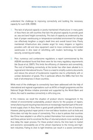 Global value chains in a changing world 
understand the challenge to improving connectivity and building the necessary 
capacity for such (CIE, 2009): 
1. The lack of physical capacity or poorly maintained infrastructure: in many parts 
of Asia there are still countries that lack the physical capacity to provide good 
air, sea and land freight connectivity. This lack of capacity as evidenced by the 
lack of proper warehousing or temperature-controlled environment for storage 
can effectively lengthen a cargo’s dwell time and overall transit time. Poorly 
maintained infrastructure also creates angst for many shippers or logistics 
providers with old and slow equipment used to move containers and bonded 
warehouses in dire need of retrofitting with modern technology for better 
security, screening and safety. 
2. Poor, numerous and cumbersome regulations: a report commissioned by the 
ASEAN secretariat found that there were far too many regulatory requirements 
(de Souza et al., 2007). This limits the efficiency of clearance and connectivity. 
The cost of facilitating connectivity at the border has often been alluded to in 
regional and international forums. There is a need to simplify customs documents 
and reduce the amount of burdensome inspection due to unfamiliarity with or 
unclear declaration of goods. This in particular affects the SMEs that form the 
bulk of all enterprises in Asian countries. 
While most of the challenges to connectivity have been addressed with the help of 
international and regional organizations such as IATA’s e-freight programme and the 
National Single Window initiative promoted and supported by the World Bank and 
others, the road to seamless connectivity is still a long one. 
In this instance, we recall the situation of product returns management. In the 
interest of environmental sustainability, product returns for the purpose of repairs, 
remanufacturing and recycling have become an increasingly important part of the end-to- 
end supply chain. In Asia, there is good growth potential for this line of business. 
However, placing product repair points in low-cost labour locations such as India and 
China does not help the cause of connectivity. This is due to policies that countries 
like China have adopted in an effort to protect themselves from economic dumping, 
and these policies tend to scrutinize the flow of returned products more carefully and 
thus delay the repair process. For these product returns, the time back to market 
and economic serviceability are of the utmost importance to the mining and high-tech 
industries. Failing to stick to tight timelines can result in a severe commercial 
254 
 