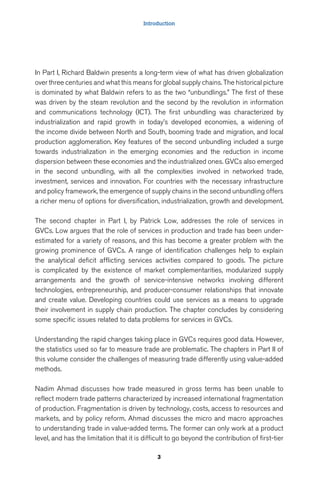 Introduction 
In Part I, Richard Baldwin presents a long-term view of what has driven globalization 
over three centuries and what this means for global supply chains. The historical picture 
is dominated by what Baldwin refers to as the two “unbundlings.” The first of these 
was driven by the steam revolution and the second by the revolution in information 
and communications technology (ICT). The first unbundling was characterized by 
industrialization and rapid growth in today’s developed economies, a widening of 
the income divide between North and South, booming trade and migration, and local 
production agglomeration. Key features of the second unbundling included a surge 
towards industrialization in the emerging economies and the reduction in income 
dispersion between these economies and the industrialized ones. GVCs also emerged 
in the second unbundling, with all the complexities involved in networked trade, 
investment, services and innovation. For countries with the necessary infrastructure 
and policy framework, the emergence of supply chains in the second unbundling offers 
a richer menu of options for diversification, industrialization, growth and development. 
The second chapter in Part I, by Patrick Low, addresses the role of services in 
GVCs. Low argues that the role of services in production and trade has been under-estimated 
for a variety of reasons, and this has become a greater problem with the 
growing prominence of GVCs. A range of identification challenges help to explain 
the analytical deficit afflicting services activities compared to goods. The picture 
is complicated by the existence of market complementarities, modularized supply 
arrangements and the growth of service-intensive networks involving different 
technologies, entrepreneurship, and producer-consumer relationships that innovate 
and create value. Developing countries could use services as a means to upgrade 
their involvement in supply chain production. The chapter concludes by considering 
some specific issues related to data problems for services in GVCs. 
Understanding the rapid changes taking place in GVCs requires good data. However, 
the statistics used so far to measure trade are problematic. The chapters in Part II of 
this volume consider the challenges of measuring trade differently using value-added 
methods. 
Nadim Ahmad discusses how trade measured in gross terms has been unable to 
reflect modern trade patterns characterized by increased international fragmentation 
of production. Fragmentation is driven by technology, costs, access to resources and 
markets, and by policy reform. Ahmad discusses the micro and macro approaches 
to understanding trade in value-added terms. The former can only work at a product 
level, and has the limitation that it is difficult to go beyond the contribution of first-tier 
3 
 