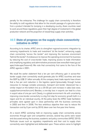 Supply chain connectivity and trade in Asia 
penalty for the enterprise. The challenge for supply chain connectivity is therefore 
the ability to craft regulations that allow for the smooth passage of a genuine return, 
from a product intended for dumping in a developing country. Asian countries need 
to work around these regulations, given their high degree of involvement in the global 
production network and the proportion of closed-loop supply chain activities. 
10.7. State of progress on the supply chain connectivity 
255 
initiative in APEC 
According to its charter, APEC aims to strengthen regional economic integration by 
removing impediments to trade and investment “at the border”, enhancing supply 
chain connectivity “across the border” and improving the business environment 
“behind the border”. It endeavours to improve the operating environment for business 
by reducing the cost of cross-border trade, improving access to trade information 
and simplifying regulatory and administrative processes (see www.dfait-maeci.gc.ca/ 
apec/index.apec?view=id). We note that connectivity first came to the fore of the 
APEC agenda in 2001. 
We recall the earlier statement that a ten per cent efficiency gain in across-the-border 
supply chain connectivity would generate jobs for APEC countries and raise 
the GDP by US$ 21 billion annually. At the company level, trade reports have shown 
that a five per cent reduction in the logistics spend (presumably through human 
resources to manage complex processes, transport and border clearance) has a 
similar impact on the bottom line as a 25-30 per cent increase in sales (see www. 
supplychainconnection.com). Besides, a one-day loss in exports can lead to a loss 
in export value of one per cent. Clearly, in a global environment rife with uncertainty, 
improving cross-border connectivity is a big first step for economic growth both in a 
region and for an individual country. At the policy level, the APEC trade facilitation 
principles were agreed upon in close partnership with the business community 
in 2002 and then in 2006. The less ambitious objective then was to reduce the 
transaction cost by 5 per cent by 2016, taken over two five-year time frames. 
At a recent APEC workshop held on improving supply chain connectivity across 
economies through open and competitive services, several key points were raised 
and discussed among the business, academic and policy communities (APEC 2010). 
Particular issues such as regulatory impediments and their cost to supply chain 
connectivity were highlighted and deliberated upon. These actions serve to highlight 
 