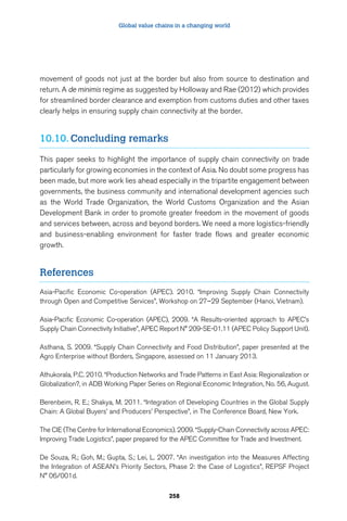 Global value chains in a changing world 
movement of goods not just at the border but also from source to destination and 
return. A de minimis regime as suggested by Holloway and Rae (2012) which provides 
for streamlined border clearance and exemption from customs duties and other taxes 
clearly helps in ensuring supply chain connectivity at the border. 
258 
10.10. Concluding remarks 
This paper seeks to highlight the importance of supply chain connectivity on trade 
particularly for growing economies in the context of Asia. No doubt some progress has 
been made, but more work lies ahead especially in the tripartite engagement between 
governments, the business community and international development agencies such 
as the World Trade Organization, the World Customs Organization and the Asian 
Development Bank in order to promote greater freedom in the movement of goods 
and services between, across and beyond borders. We need a more logistics-friendly 
and business-enabling environment for faster trade flows and greater economic 
growth. 
References 
Asia-Pacific Economic Co-operation (APEC). 2010. “Improving Supply Chain Connectivity 
through Open and Competitive Services”, Workshop on 27–29 September (Hanoi, Vietnam). 
Asia-Pacific Economic Co-operation (APEC), 2009. “A Results-oriented approach to APEC’s 
Supply Chain Connectivity Initiative”, APEC Report N° 209-SE-01.11 (APEC Policy Support Unit). 
Asthana, S. 2009. “Supply Chain Connectivity and Food Distribution”, paper presented at the 
Agro Enterprise without Borders, Singapore, assessed on 11 January 2013. 
Athukorala, P.C. 2010. “Production Networks and Trade Patterns in East Asia: Regionalization or 
Globalization?, in ADB Working Paper Series on Regional Economic Integration, No. 56, August. 
Berenbeim, R. E.; Shakya, M. 2011. “Integration of Developing Countries in the Global Supply 
Chain: A Global Buyers’ and Producers’ Perspective”, in The Conference Board, New York. 
The CIE (The Centre for International Economics). 2009. “Supply-Chain Connectivity across APEC: 
Improving Trade Logistics”, paper prepared for the APEC Committee for Trade and Investment. 
De Souza, R.; Goh, M.; Gupta, S.; Lei, L. 2007. “An investigation into the Measures Affecting 
the Integration of ASEAN’s Priority Sectors, Phase 2: the Case of Logistics”, REPSF Project 
N° 06/001d. 
 