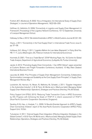 Supply chain connectivity and trade in Asia 
Frohlich, M.T.; Westbrook, R. 2002. “Arcs of Integration: An International Study of Supply Chain 
Strategies”, in Journal of Operations Management, 19(2)185–200. 
Hoffman, K.; Hellström, D. 2008. “Connectivity in Logistics and Supply Chain Management: A 
Framework”, Proceedings of the Logistics Network Conference, 10–12 September, University 
of Liverpool Management School. 
Holloway, S.; Rae, J. 2012. “De minimis thresholds in APEC”, in World Customs Journal, 6(1)31–62. 
Hoyos, J. 2011. “Connectivity in the Food Supply Chain”, in International Trade Forum, issue 2, 
pp. 37–38. 
Hufbauer, G.C.; Wong, Y. 2011. “Logistics Reform for Low-Value Shipments”, in Policy Brief No. 
PB 11–7, June, (Washington, DC, Peterson Institute for International Economics). 
Hummels, D. 2001. “Time as a Trade Barrier”, GTAP Working Paper, No. 18, Centre for Global 
Trade Analysis, Department of Agricultural Economics, (Lafayette, IN, Purdue University). 
Jacobi, S. 2012. “Promoting Supply Chain Connectivity – Can APEC Deliver”, paper presented 
at Customs Brokers and Freight Forwarders Conference, Auckland, 10 May (New Zealand 
International Business Forum). 
LaLonde, B. 2003. “Five Principles of Supply Chain Management: Connectivity, Collaboration, 
Synchronization, Leverage and Scalability as the Core Supply Chain Principles”, in Supply Chain 
Management Review, May 1. 
Lockström, M.; Harrison, N.; Moser, R.; Malhotra, M.; Schadel, J. 2011. “Supplier Integration 
in the Automotive Industry”, in B. B. Flynn, M. Morita and J. Machuca (eds): Managing Global 
Supply Chain Relationships: Operations, Strategies and Practices (Hershey, PA, IGI Global). 
Policy Support Unit (PSU). 2010. “Reducing Trade Transaction Costs in APEC Economies 
by 5%: Progress with Achieving the Goals of TFAP II” in interim assessment of TFAP II 
(Asia-Pacific Economic Cooperation Secretariat, Singapore). 
Serafica, R. B.; Hao, J.; Hredzak, T. L. 2009. “A Results-Oriented Approach to APEC’s Supply 
Chain Connectivity Initiative”, report of the Asia-Pacific Economic Cooperation (APEC) Policy 
Support Unit, 16 Oct. 
Turkulainen, V. 2011. “Internal Supply Chain Integration: Effective Integration Strategies in the 
Global Context”, in B. B. Flynn, M. Morita and J. Machuca (eds): Managing Global Supply Chain 
Relationships: Operations, Strategies and Practices (Hershey, PA, IGI Global). 
259 
 