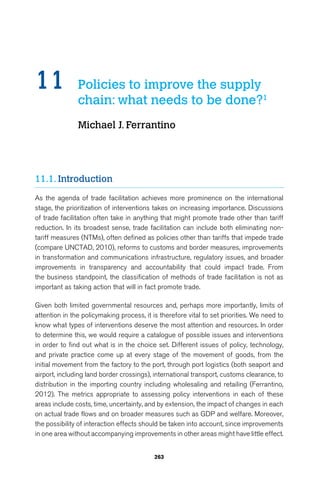 11 Policies to improve the supply 
chain: what needs to be done?1 
Michael J. Ferrantino 
263 
11.1. Introduction 
As the agenda of trade facilitation achieves more prominence on the international 
stage, the prioritization of interventions takes on increasing importance. Discussions 
of trade facilitation often take in anything that might promote trade other than tariff 
reduction. In its broadest sense, trade facilitation can include both eliminating non-tariff 
measures (NTMs), often defined as policies other than tariffs that impede trade 
(compare UNCTAD, 2010), reforms to customs and border measures, improvements 
in transformation and communications infrastructure, regulatory issues, and broader 
improvements in transparency and accountability that could impact trade. From 
the business standpoint, the classification of methods of trade facilitation is not as 
important as taking action that will in fact promote trade. 
Given both limited governmental resources and, perhaps more importantly, limits of 
attention in the policymaking process, it is therefore vital to set priorities. We need to 
know what types of interventions deserve the most attention and resources. In order 
to determine this, we would require a catalogue of possible issues and interventions 
in order to find out what is in the choice set. Different issues of policy, technology, 
and private practice come up at every stage of the movement of goods, from the 
initial movement from the factory to the port, through port logistics (both seaport and 
airport, including land border crossings), international transport, customs clearance, to 
distribution in the importing country including wholesaling and retailing (Ferrantino, 
2012). The metrics appropriate to assessing policy interventions in each of these 
areas include costs, time, uncertainty, and by extension, the impact of changes in each 
on actual trade flows and on broader measures such as GDP and welfare. Moreover, 
the possibility of interaction effects should be taken into account, since improvements 
in one area without accompanying improvements in other areas might have little effect. 
 