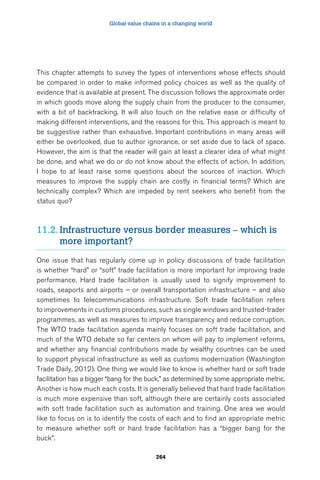 Global value chains in a changing world 
This chapter attempts to survey the types of interventions whose effects should 
be compared in order to make informed policy choices as well as the quality of 
evidence that is available at present. The discussion follows the approximate order 
in which goods move along the supply chain from the producer to the consumer, 
with a bit of backtracking. It will also touch on the relative ease or difficulty of 
making different interventions, and the reasons for this. This approach is meant to 
be suggestive rather than exhaustive. Important contributions in many areas will 
either be overlooked, due to author ignorance, or set aside due to lack of space. 
However, the aim is that the reader will gain at least a clearer idea of what might 
be done, and what we do or do not know about the effects of action. In addition, 
I hope to at least raise some questions about the sources of inaction. Which 
measures to improve the supply chain are costly in financial terms? Which are 
technically complex? Which are impeded by rent seekers who benefit from the 
status quo? 
11.2. Infrastructure versus border measures – which is 
264 
more important? 
One issue that has regularly come up in policy discussions of trade facilitation 
is whether “hard” or “soft” trade facilitation is more important for improving trade 
performance. Hard trade facilitation is usually used to signify improvement to 
roads, seaports and airports – or overall transportation infrastructure – and also 
sometimes to telecommunications infrastructure. Soft trade facilitation refers 
to improvements in customs procedures, such as single windows and trusted-trader 
programmes, as well as measures to improve transparency and reduce corruption. 
The WTO trade facilitation agenda mainly focuses on soft trade facilitation, and 
much of the WTO debate so far centers on whom will pay to implement reforms, 
and whether any financial contributions made by wealthy countries can be used 
to support physical infrastructure as well as customs modernization (Washington 
Trade Daily, 2012). One thing we would like to know is whether hard or soft trade 
facilitation has a bigger “bang for the buck,” as determined by some appropriate metric. 
Another is how much each costs. It is generally believed that hard trade facilitation 
is much more expensive than soft, although there are certainly costs associated 
with soft trade facilitation such as automation and training. One area we would 
like to focus on is to identify the costs of each and to find an appropriate metric 
to measure whether soft or hard trade facilitation has a “bigger bang for the 
buck”. 
 