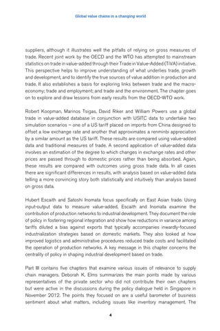 Global value chains in a changing world 
suppliers, although it illustrates well the pitfalls of relying on gross measures of 
trade. Recent joint work by the OECD and the WTO has attempted to mainstream 
statistics on trade in value-added through their Trade in Value-Added (TiVA) initiative. 
This perspective helps to improve understanding of what underlies trade, growth 
and development, and to identify the true sources of value addition in production and 
trade. It also establishes a basis for exploring links between trade and the macro-economy; 
trade and employment; and trade and the environment. The chapter goes 
on to explore and draw lessons from early results from the OECD-WTO work. 
Robert Koopman, Marinos Tsigas, David Riker and William Powers use a global 
trade in value-added database in conjunction with USITC data to undertake two 
simulation scenarios – one of a US tariff placed on imports from China designed to 
offset a low exchange rate and another that approximates a renminbi appreciation 
by a similar amount as the US tariff. These results are compared using value-added 
data and traditional measures of trade. A second application of value-added data 
involves an estimation of the degree to which changes in exchange rates and other 
prices are passed through to domestic prices rather than being absorbed. Again, 
these results are compared with outcomes using gross trade data. In all cases 
there are significant differences in results, with analysis based on value-added data 
telling a more convincing story both statistically and intuitively than analysis based 
on gross data. 
Hubert Escaith and Satoshi Inomata focus specifically on East Asian trade. Using 
input-output data to measure value-added, Escaith and Inomata examine the 
contribution of production networks to industrial development. They document the role 
of policy in fostering regional integration and show how reductions in variance among 
tariffs diluted a bias against exports that typically accompanies inwardly-focused 
industrialization strategies based on domestic markets. They also looked at how 
improved logistics and administrative procedures reduced trade costs and facilitated 
the operation of production networks. A key message in this chapter concerns the 
centrality of policy in shaping industrial development based on trade. 
Part III contains five chapters that examine various issues of relevance to supply 
chain managers. Deborah K. Elms summarizes the main points made by various 
representatives of the private sector who did not contribute their own chapters 
but were active in the discussions during the policy dialogue held in Singapore in 
November 2012. The points they focused on are a useful barometer of business 
sentiment about what matters, including issues like inventory management. The 
4 
 