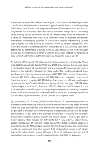 Policies to improve the supply chain: what needs to be done? 
In principle, we would like to know the marginal contribution to the lowering of trade 
costs for each additional dollar spent on each type of trade facilitation, not only regarding 
“hard” versus “soft” but also subcategories within each (roads versus ports and airports, 
programmes for authorized operators versus advanced rulings versus processing 
zones, training versus automation, and so on.) Ideally, these would be measured in 
a series of randomized field trials, as is sometimes done for localized anti-poverty 
interventions in developing countries.2 It is difficult to imagine implementing (or not) 
large projects like road building or customs reform by random assignment. This 
leaves the effects of different patterns of intervention on a cross-country basis to be 
determined by econometric or survey methods. Depending on one’s methodological 
stance, good econometrics is either a perfectly serviceable method for randomized 
trials (Angrist and Pischke, 2009) or hopelessly misleading (Manzi, 2012). 
An example of the type of information arising from econometrics is provided by Wilson 
et al., (2005). Using trade data for 2000 and 2001, they estimate the potential gains 
in merchandise trade if all countries with below-average performance were to improve 
the level of four indicators halfway to the global median. The resulting gains break down 
as follows: port efficiency (airports and seaports) US $107 billion, service infrastructure 
(internet) US $154 billion, customs US $33 billion, and regulatory environment 
(transparency and corruption) US $83 billion. If we group port efficiency and service 
infrastructure as “hard” trade facilitation and the rest as “soft,” that gives US $261 billion 
of potential gains from “hard” policies and US $116 billion from “soft.” However, it is not 
quite so simple – some of the gains from improving transparency and reducing corruption 
are no doubt economy-wide and not trade facilitation per se, and some improvements in 
port efficiency might be achieved by “soft” policies such as privatization. 
By comparison, a 2012 survey (World Economic Forum, 2013) asked respondents in 
the retail and manufacturing industries which trade facilitation issues added the most 
to the c.i.f. price of goods they were familiar with. The cost increases were attributed 
34 per cent to transport and communications infrastructure, 25 per cent to border 
administration, 21 per cent to the business environment – including the regulatory 
environment, investment policy, security, and related issues – and 20 per cent to 
market access, which includes not only tariffs, but NTMs, SPS/TBT requirements, 
quotas, licenses, rules of origin and related issues. While these results are based on a 
small sample size ( 100), and pose similar definitional questions as the econometric 
results just presented, they also suggest that infrastructure issues weigh larger 
than border administration issues, although in terms of cost reductions per unit of 
expenditure, improvements in customs administration might still be a bargain. 
265 
 
