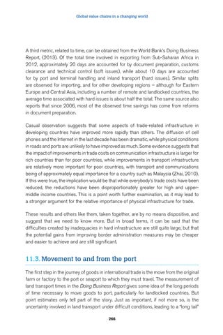 Global value chains in a changing world 
A third metric, related to time, can be obtained from the World Bank’s Doing Business 
Report, (2013). Of the total time involved in exporting from Sub-Saharan Africa in 
2012, approximately 20 days are accounted for by document preparation, customs 
clearance and technical control (soft issues), while about 10 days are accounted 
for by port and terminal handling and inland transport (hard issues). Similar splits 
are observed for importing, and for other developing regions – although for Eastern 
Europe and Central Asia, including a number of remote and landlocked countries, the 
average time associated with hard issues is about half the total. The same source also 
reports that since 2006, most of the observed time savings has come from reforms 
in document preparation. 
Casual observation suggests that some aspects of trade-related infrastructure in 
developing countries have improved more rapidly than others. The diffusion of cell 
phones and the Internet in the last decade has been dramatic, while physical conditions 
in roads and ports are unlikely to have improved as much. Some evidence suggests that 
the impact of improvements in trade costs on communication infrastructure is larger for 
rich countries than for poor countries, while improvements in transport infrastructure 
are relatively more important for poor countries, with transport and communications 
being of approximately equal importance for a country such as Malaysia (Zhai, 2010). 
If this were true, the implication would be that while everybody’s trade costs have been 
reduced, the reductions have been disproportionately greater for high and upper-middle 
income countries. This is a point worth further examination, as it may lead to 
a stronger argument for the relative importance of physical infrastructure for trade. 
These results and others like them, taken together, are by no means dispositive, and 
suggest that we need to know more. But in broad terms, it can be said that the 
difficulties created by inadequacies in hard infrastructure are still quite large, but that 
the potential gains from improving border administration measures may be cheaper 
and easier to achieve and are still significant. 
11.3. Movement to and from the port 
The first step in the journey of goods in international trade is the move from the original 
farm or factory to the port or seaport to which they must travel. The measurement of 
land transport times in the Doing Business Report gives some idea of the long periods 
of time necessary to move goods to port, particularly for landlocked countries. But 
point estimates only tell part of the story. Just as important, if not more so, is the 
uncertainty involved in land transport under difficult conditions, leading to a “long tail” 
266 
 