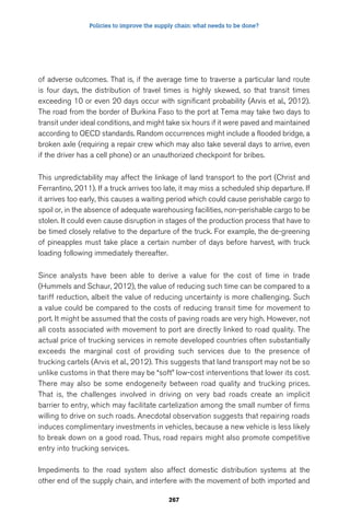 Policies to improve the supply chain: what needs to be done? 
of adverse outcomes. That is, if the average time to traverse a particular land route 
is four days, the distribution of travel times is highly skewed, so that transit times 
exceeding 10 or even 20 days occur with significant probability (Arvis et al., 2012). 
The road from the border of Burkina Faso to the port at Tema may take two days to 
transit under ideal conditions, and might take six hours if it were paved and maintained 
according to OECD standards. Random occurrences might include a flooded bridge, a 
broken axle (requiring a repair crew which may also take several days to arrive, even 
if the driver has a cell phone) or an unauthorized checkpoint for bribes. 
This unpredictability may affect the linkage of land transport to the port (Christ and 
Ferrantino, 2011). If a truck arrives too late, it may miss a scheduled ship departure. If 
it arrives too early, this causes a waiting period which could cause perishable cargo to 
spoil or, in the absence of adequate warehousing facilities, non-perishable cargo to be 
stolen. It could even cause disruption in stages of the production process that have to 
be timed closely relative to the departure of the truck. For example, the de-greening 
of pineapples must take place a certain number of days before harvest, with truck 
loading following immediately thereafter. 
Since analysts have been able to derive a value for the cost of time in trade 
(Hummels and Schaur, 2012), the value of reducing such time can be compared to a 
tariff reduction, albeit the value of reducing uncertainty is more challenging. Such 
a value could be compared to the costs of reducing transit time for movement to 
port. It might be assumed that the costs of paving roads are very high. However, not 
all costs associated with movement to port are directly linked to road quality. The 
actual price of trucking services in remote developed countries often substantially 
exceeds the marginal cost of providing such services due to the presence of 
trucking cartels (Arvis et al., 2012). This suggests that land transport may not be so 
unlike customs in that there may be “soft” low-cost interventions that lower its cost. 
There may also be some endogeneity between road quality and trucking prices. 
That is, the challenges involved in driving on very bad roads create an implicit 
barrier to entry, which may facilitate cartelization among the small number of firms 
willing to drive on such roads. Anecdotal observation suggests that repairing roads 
induces complimentary investments in vehicles, because a new vehicle is less likely 
to break down on a good road. Thus, road repairs might also promote competitive 
entry into trucking services. 
Impediments to the road system also affect domestic distribution systems at the 
other end of the supply chain, and interfere with the movement of both imported and 
267 
 