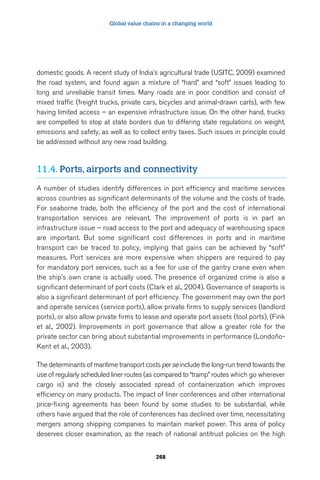 Global value chains in a changing world 
domestic goods. A recent study of India’s agricultural trade (USITC, 2009) examined 
the road system, and found again a mixture of “hard” and “soft” issues leading to 
long and unreliable transit times. Many roads are in poor condition and consist of 
mixed traffic (freight trucks, private cars, bicycles and animal-drawn carts), with few 
having limited access – an expensive infrastructure issue. On the other hand, trucks 
are compelled to stop at state borders due to differing state regulations on weight, 
emissions and safety, as well as to collect entry taxes. Such issues in principle could 
be addressed without any new road building. 
11.4. Ports, airports and connectivity 
A number of studies identify differences in port efficiency and maritime services 
across countries as significant determinants of the volume and the costs of trade. 
For seaborne trade, both the efficiency of the port and the cost of international 
transportation services are relevant. The improvement of ports is in part an 
infrastructure issue – road access to the port and adequacy of warehousing space 
are important. But some significant cost differences in ports and in maritime 
transport can be traced to policy, implying that gains can be achieved by “soft” 
measures. Port services are more expensive when shippers are required to pay 
for mandatory port services, such as a fee for use of the gantry crane even when 
the ship’s own crane is actually used. The presence of organized crime is also a 
significant determinant of port costs (Clark et al., 2004). Governance of seaports is 
also a significant determinant of port efficiency. The government may own the port 
and operate services (service ports), allow private firms to supply services (landlord 
ports), or also allow private firms to lease and operate port assets (tool ports), (Fink 
et al., 2002). Improvements in port governance that allow a greater role for the 
private sector can bring about substantial improvements in performance (Londoño- 
Kent et al., 2003). 
The determinants of maritime transport costs per se include the long-run trend towards the 
use of regularly scheduled liner routes (as compared to “tramp” routes which go wherever 
cargo is) and the closely associated spread of containerization which improves 
efficiency on many products. The impact of liner conferences and other international 
price-fixing agreements has been found by some studies to be substantial, while 
others have argued that the role of conferences has declined over time, necessitating 
mergers among shipping companies to maintain market power. This area of policy 
deserves closer examination, as the reach of national antitrust policies on the high 
268 
 