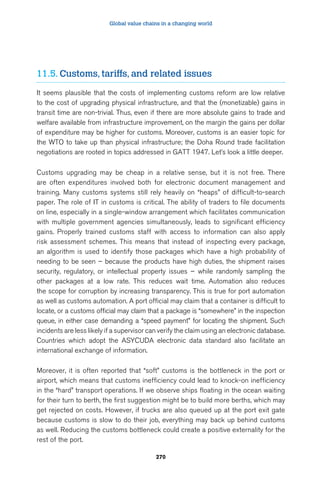 Global value chains in a changing world 
11.5. Customs, tariffs, and related issues 
It seems plausible that the costs of implementing customs reform are low relative 
to the cost of upgrading physical infrastructure, and that the (monetizable) gains in 
transit time are non-trivial. Thus, even if there are more absolute gains to trade and 
welfare available from infrastructure improvement, on the margin the gains per dollar 
of expenditure may be higher for customs. Moreover, customs is an easier topic for 
the WTO to take up than physical infrastructure; the Doha Round trade facilitation 
negotiations are rooted in topics addressed in GATT 1947. Let’s look a little deeper. 
Customs upgrading may be cheap in a relative sense, but it is not free. There 
are often expenditures involved both for electronic document management and 
training. Many customs systems still rely heavily on “heaps” of difficult-to-search 
paper. The role of IT in customs is critical. The ability of traders to file documents 
on line, especially in a single-window arrangement which facilitates communication 
with multiple government agencies simultaneously, leads to significant efficiency 
gains. Properly trained customs staff with access to information can also apply 
risk assessment schemes. This means that instead of inspecting every package, 
an algorithm is used to identify those packages which have a high probability of 
needing to be seen – because the products have high duties, the shipment raises 
security, regulatory, or intellectual property issues – while randomly sampling the 
other packages at a low rate. This reduces wait time. Automation also reduces 
the scope for corruption by increasing transparency. This is true for port automation 
as well as customs automation. A port official may claim that a container is difficult to 
locate, or a customs official may claim that a package is “somewhere” in the inspection 
queue, in either case demanding a “speed payment” for locating the shipment. Such 
incidents are less likely if a supervisor can verify the claim using an electronic database. 
Countries which adopt the ASYCUDA electronic data standard also facilitate an 
international exchange of information. 
Moreover, it is often reported that “soft” customs is the bottleneck in the port or 
airport, which means that customs inefficiency could lead to knock-on inefficiency 
in the “hard” transport operations. If we observe ships floating in the ocean waiting 
for their turn to berth, the first suggestion might be to build more berths, which may 
get rejected on costs. However, if trucks are also queued up at the port exit gate 
because customs is slow to do their job, everything may back up behind customs 
as well. Reducing the customs bottleneck could create a positive externality for the 
rest of the port. 
270 
 