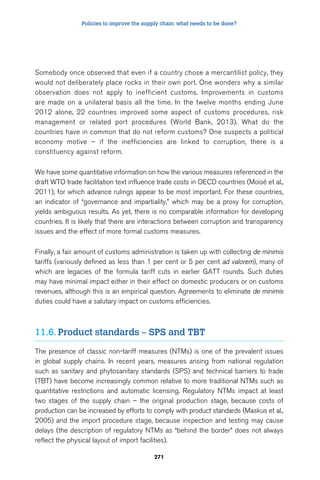 Policies to improve the supply chain: what needs to be done? 
Somebody once observed that even if a country chose a mercantilist policy, they 
would not deliberately place rocks in their own port. One wonders why a similar 
observation does not apply to inefficient customs. Improvements in customs 
are made on a unilateral basis all the time. In the twelve months ending June 
2012 alone, 22 countries improved some aspect of customs procedures, risk 
management or related port procedures (World Bank, 2013). What do the 
countries have in common that do not reform customs? One suspects a political 
economy motive – if the inefficiencies are linked to corruption, there is a 
constituency against reform. 
We have some quantitative information on how the various measures referenced in the 
draft WTO trade facilitation text influence trade costs in OECD countries (Moisé et al., 
2011), for which advance rulings appear to be most important. For these countries, 
an indicator of “governance and impartiality,” which may be a proxy for corruption, 
yields ambiguous results. As yet, there is no comparable information for developing 
countries. It is likely that there are interactions between corruption and transparency 
issues and the effect of more formal customs measures. 
Finally, a fair amount of customs administration is taken up with collecting de minimis 
tariffs (variously defined as less than 1 per cent or 5 per cent ad valorem), many of 
which are legacies of the formula tariff cuts in earlier GATT rounds. Such duties 
may have minimal impact either in their effect on domestic producers or on customs 
revenues, although this is an empirical question. Agreements to eliminate de minimis 
duties could have a salutary impact on customs efficiencies. 
11.6. Product standards – SPS and TBT 
The presence of classic non-tariff measures (NTMs) is one of the prevalent issues 
in global supply chains. In recent years, measures arising from national regulation 
such as sanitary and phytosanitary standards (SPS) and technical barriers to trade 
(TBT) have become increasingly common relative to more traditional NTMs such as 
quantitative restrictions and automatic licensing. Regulatory NTMs impact at least 
two stages of the supply chain – the original production stage, because costs of 
production can be increased by efforts to comply with product standards (Maskus et al., 
2005) and the import procedure stage, because inspection and testing may cause 
delays (the description of regulatory NTMs as “behind the border” does not always 
reflect the physical layout of import facilities). 
271 
 