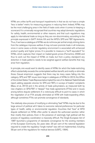 Global value chains in a changing world 
NTMs are unlike tariffs and transport impediments in that we do not have a simple 
“less is better” metric for measuring progress in reducing them. Indeed, NTMs may 
be the most challenging area in the field of trade costs when it comes to keeping a 
scorecard. It is universally recognized that countries may adopt domestic regulations 
for safety, health, environmental or other reasons, and that such regulations may 
apply to international trade so long as they are non-discriminatory, according to the 
principle expressed in GATT Article XX and the WTO’s SPS and TBT Agreements. 
Thus, if we have a catalogue of NTMs we do not know per se that simply striking items 
from the catalogue improves welfare. It may not even promote trade in all instances, 
since in some cases a stricter regulatory environment is associated with enhanced 
product quality and higher prices. It is possible to measure a “tariff equivalent” for 
NTMs, which captures their impact on traded-goods prices (Ferrantino, 2006) and 
thus to work out the impact of NTMs on trade, but from a policy standpoint any 
distortion in trade patterns needs to be weighed against welfare benefits that may 
arise from regulation. 
In principle, one would want to identify cases of NTMs for which the trade-restricting 
effect substantially exceeds the contemplated welfare benefit, and modify or eliminate 
those. Casual empiricism suggests that there may be many cases falling into this 
category. SPS and TBT issues loom large in catalogues of NTMs (in 2010, the Office 
of the United States Trade Representative tripled the size of its National Trade Estimate 
report, adding separate volumes for SPS and TBT), in surveys of traders’ complaints 
(Basu et al., 2013) and in the activity of trade policymakers, as measured both by 
new chapters on SPS/TBT in “deeper” free trade agreements (FTAs) and in issues 
arising before dispute settlement. It is notoriously difficult to point to cases in which 
the negotiation of an FTA actually eliminated an NTM with trade-expanding effect, 
although sometimes FTAs can promote convergence of standards. 
The relatively slow process of modifying or eliminating “bad” NTMs may be due to the 
large amount of political will it takes to overcome national preferences for particular 
types of health, safety or environmental regulation. Countries that “lose” at WTO 
dispute settlement on NTMs often prefer to absorb the authorized sanction rather 
than modify their policies. Even in the presence of seemingly high political will the 
process of regulatory coordination is massively difficult. The Single European Act of 
1987 launched a programme of standards convergence for the existing members 
of the European Community. Six years later, 20 per cent of the national legislation 
required to create the regulatory “single market” was still not implemented, including 
58 per cent of the regulations for medical devices (USITC, 1994). 
272 
 