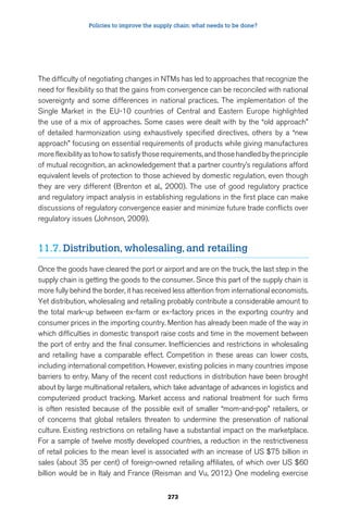 Policies to improve the supply chain: what needs to be done? 
The difficulty of negotiating changes in NTMs has led to approaches that recognize the 
need for flexibility so that the gains from convergence can be reconciled with national 
sovereignty and some differences in national practices. The implementation of the 
Single Market in the EU-10 countries of Central and Eastern Europe highlighted 
the use of a mix of approaches. Some cases were dealt with by the “old approach” 
of detailed harmonization using exhaustively specified directives, others by a “new 
approach” focusing on essential requirements of products while giving manufactures 
more flexibility as to how to satisfy those requirements, and those handled by the principle 
of mutual recognition, an acknowledgement that a partner country’s regulations afford 
equivalent levels of protection to those achieved by domestic regulation, even though 
they are very different (Brenton et al., 2000). The use of good regulatory practice 
and regulatory impact analysis in establishing regulations in the first place can make 
discussions of regulatory convergence easier and minimize future trade conflicts over 
regulatory issues (Johnson, 2009). 
11.7. Distribution, wholesaling, and retailing 
Once the goods have cleared the port or airport and are on the truck, the last step in the 
supply chain is getting the goods to the consumer. Since this part of the supply chain is 
more fully behind the border, it has received less attention from international economists. 
Yet distribution, wholesaling and retailing probably contribute a considerable amount to 
the total mark-up between ex-farm or ex-factory prices in the exporting country and 
consumer prices in the importing country. Mention has already been made of the way in 
which difficulties in domestic transport raise costs and time in the movement between 
the port of entry and the final consumer. Inefficiencies and restrictions in wholesaling 
and retailing have a comparable effect. Competition in these areas can lower costs, 
including international competition. However, existing policies in many countries impose 
barriers to entry. Many of the recent cost reductions in distribution have been brought 
about by large multinational retailers, which take advantage of advances in logistics and 
computerized product tracking. Market access and national treatment for such firms 
is often resisted because of the possible exit of smaller “mom-and-pop” retailers, or 
of concerns that global retailers threaten to undermine the preservation of national 
culture. Existing restrictions on retailing have a substantial impact on the marketplace. 
For a sample of twelve mostly developed countries, a reduction in the restrictiveness 
of retail policies to the mean level is associated with an increase of US $75 billion in 
sales (about 35 per cent) of foreign-owned retailing affiliates, of which over US $60 
billion would be in Italy and France (Reisman and Vu, 2012.) One modeling exercise 
273 
 