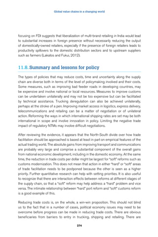 Global value chains in a changing world 
focusing on FDI suggests that liberalization of multi-brand retailing in India would lead 
to substantial increases in foreign presence without necessarily reducing the output 
of domestically-owned retailers, especially if the presence of foreign retailers leads to 
productivity spillovers to the domestic distribution sectors and to upstream suppliers 
such as farmers (Lakatos and Fukui, 2012). 
11.8. Summary and lessons for policy 
The types of policies that may reduce costs, time and uncertainty along the supply 
chain are diverse both in terms of the level of policymaking involved and their costs. 
Some measures, such as improving bad feeder roads in developing countries, may 
be expensive and involve national or local resources. Measures to improve customs 
can be undertaken unilaterally and may not be too expensive but can be facilitated 
by technical assistance. Trucking deregulation can also be achieved unilaterally, 
perhaps at the stroke of a pen. Improving market access in logistics, express delivery, 
telecommunications and retailing can be a matter of negotiation or of unilateral 
action. Reforming the ways in which international shipping rates are set may be both 
international in scope and involve innovation in policy. Limiting the negative trade 
impact of regulatory NTMs may involve difficult negotiations. 
After reviewing the evidence, it appears that the North-South divide over how trade 
facilitation should be approached is based at least in part on empirical features of the 
actual trading world. The absolute gains from improving transport and communications 
are probably very large and comprise a substantial component of the overall gains 
from national economic development, including in the domestic economy. At the same 
time, the reduction in trade costs per dollar might be largest for “soft” reforms such as 
customs modernization. This does not mean that action in either “hard” or “soft” areas 
of trade facilitation needs to be postponed because the other is seen as a higher 
priority. Further quantitative research can help with setting priorities. It is also useful 
to recognize that there are interaction effects between reforms at different stages of 
the supply chain, so that a “soft” reform may help address a “hard” problem and vice 
versa. The intimate relationship between “hard” port reform and “soft” customs reform 
is a good example of this. 
Reducing trade costs is, on the whole, a win-win proposition. This should not blind 
us to the fact that in a number of cases, political economy issues may need to be 
overcome before progress can be made in reducing trade costs. There are obvious 
beneficiaries from barriers to entry in trucking, shipping and retailing. There are 
274 
 