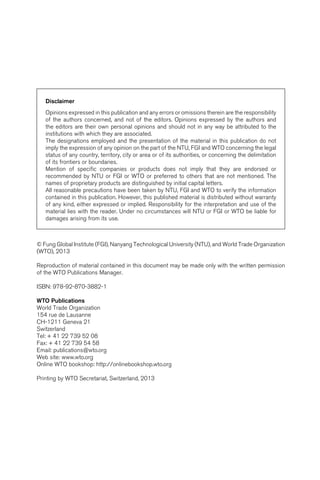 Disclaimer 
Opinions expressed in this publication and any errors or omissions therein are the responsibility 
of the authors concerned, and not of the editors. Opinions expressed by the authors and 
the editors are their own personal opinions and should not in any way be attributed to the 
institutions with which they are associated. 
The designations employed and the presentation of the material in this publication do not 
imply the expression of any opinion on the part of the NTU, FGI and WTO concerning the legal 
status of any country, territory, city or area or of its authorities, or concerning the delimitation 
of its frontiers or boundaries. 
Mention of specific companies or products does not imply that they are endorsed or 
recommended by NTU or FGI or WTO or preferred to others that are not mentioned. The 
names of proprietary products are distinguished by initial capital letters. 
All reasonable precautions have been taken by NTU, FGI and WTO to verify the information 
contained in this publication. However, this published material is distributed without warranty 
of any kind, either expressed or implied. Responsibility for the interpretation and use of the 
material lies with the reader. Under no circumstances will NTU or FGI or WTO be liable for 
damages arising from its use. 
© Fung Global Institute (FGI), Nanyang Technological University (NTU), and World Trade Organization 
(WTO), 2013 
Reproduction of material contained in this document may be made only with the written permission 
of the WTO Publications Manager. 
ISBN: 978-92-870-3882-1 
WTO Publications 
World Trade Organization 
154 rue de Lausanne 
CH-1211 Geneva 21 
Switzerland 
Tel: + 41 22 739 52 08 
Fax: + 41 22 739 54 58 
Email: publications@wto.org 
Web site: www.wto.org 
Online WTO bookshop: http://onlinebookshop.wto.org 
Printing by WTO Secretariat, Switzerland, 2013 
 